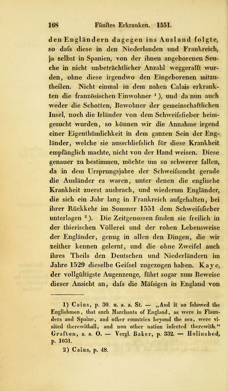 den Engländern dagegen ins Ausland folgte, so dafs diese in den Niederlanden und Frankreich, ja selbst in Spanien, von der ihnen angeborenen Seu- che in nicht unbeträchtlicher Anzahl weggerafft wur- den, ohne diese irgendwo den Eingeborenen mitzu- theilen. Nicht einmal in dem nahen Calais erkrank- ten die französischen Einwohner ■), und da nun auch weder die Schotten, Bewohner der gemeinschaftlichen Insel, noch die Irländer von dem Schweifsfieber heim- gesucht wurden, so können wir die Annahme irgend einer Eigenthümlichkeit in dem ganzen Sein der Eng- länder, welche sie ausschliefslich für diese Krankheit empfänglich machte, nicht von der Hand weisen. Diese genauer zu bestimmen, möchte um so schwerer fallen, da in dem Ursprungsjahre der Schweifssucht gerade die Ausländer es waren, unter denen die englische Krankheit zuerst ausbrach, und wiederum Engländer, die sich ein Jahr lang in Frankreich aufgehalten, bei ihrer Rückkehr im Sommer 1551 dem Schweifsfieber unterlagen 2 ). Die Zeitgenossen finden sie freilich in der thierischen Völlerei und der rohen Lebensweise der Engländer, genug in allen den Dingen, die wir zeither kennen gelernt, und die ohne Zweifel auch ihres Theils den Deutschen und Niederländern im Jahre 1529 dieselbe Geifsel zugezogen haben. Kaye, der vollgültigste Augenzeuge, führt sogar zum Beweise dieser Ansicht an, dafs die Mäfsigen in England von 1) Caius, p. 30. u. a. a. St. — „And it so folowed tlie Englishmen, that such Marcbants of England, as were in Flaun- ders and Spaine, and other eountries beyond the sea, were vi- sited therewithall, and non other nation infected therewith. Grafton, a. a. O. — Vergl. Baker, p. 332. — Holinshed, p. 1031. 2) Caius, p. 48.