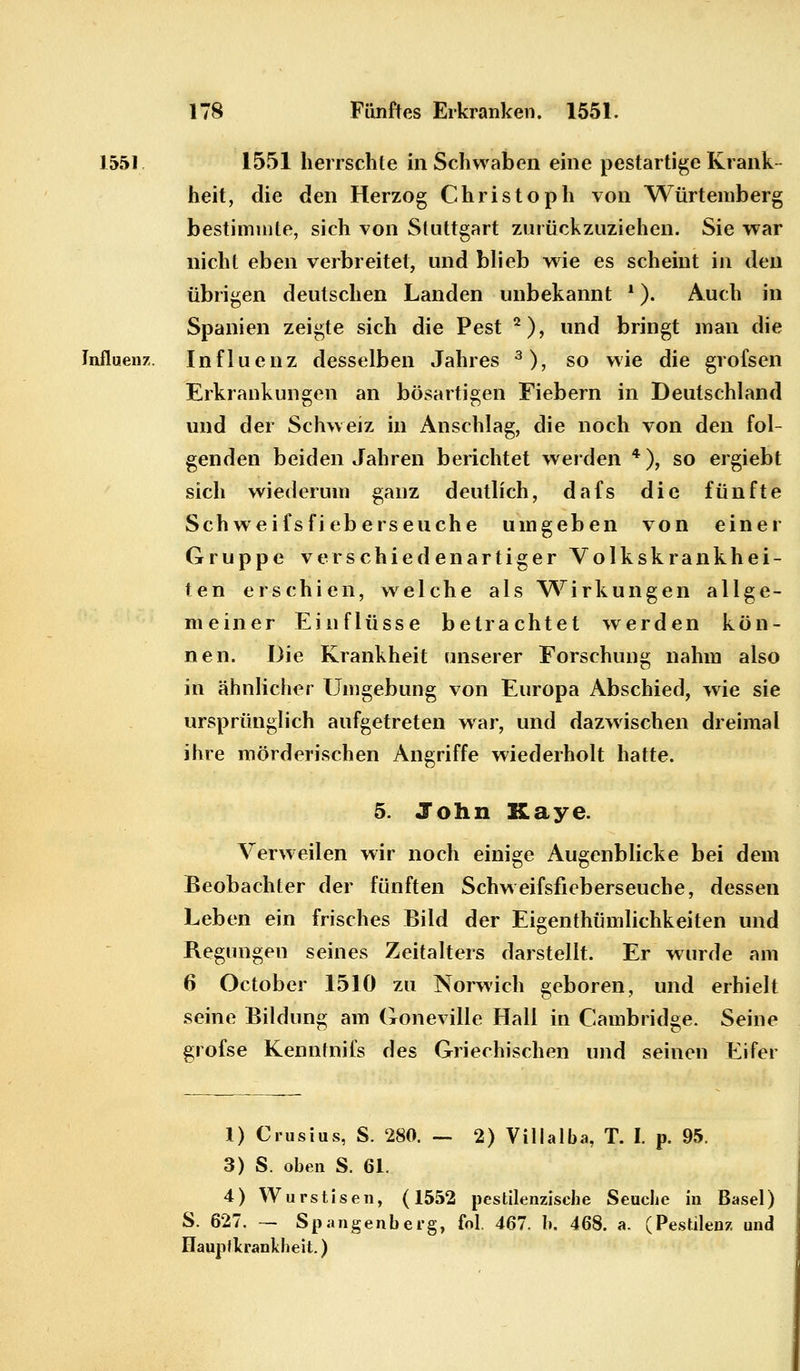 1551. 1551 herrschte in Schwaben eine pestartige Krank- heit, die den Herzog Christoph von Würtemberg bestimmte, sich von Stuttgart zurückzuziehen. Sie war nicht eben verbreitet, und blieb wie es scheint in den übrigen deutschen Landen unbekannt *). Auch in Spanien zeigte sich die Pest 2), und bringt man die Influenz. Influenz desselben Jahres 3), so wie die grofsen Erkrankungen an bösartigen Fiebern in Deutschland und der Schweiz in Anschlag, die noch von den fol- genden beiden Jahren berichtet werden *), so ergiebt sich wiederum ganz deutlich, dafs die fünfte Schweifsfieberseuche umgeben von einer Gruppe verschiedenartiger Volkskrankhei- ten erschien, welche als Wirkungen allge- meiner Einflüsse betrachtet werden kön- nen. Die Krankheit unserer Forschung nahm also in ähnlicher Umgebung von Europa Abschied, wie sie ursprünglich aufgetreten war, und dazwischen dreimal ihre mörderischen Angriffe wiederholt hatte. 5. John Kaye. Verweilen wir noch einige Augenblicke bei dem Beobachter der fünften Schweifsfieberseuche, dessen Leben ein frisches Bild der Eigentümlichkeiten und Regungen seines Zeitalters darstellt. Er wurde am 6 October 1510 zu Norwich geboren, und erhielt seine Bildung am Goneville Hall in Cambridge. Seine grofse Kenntnifs des Griechischen und seinen Eifer 1) Crusius, S. 280. — 2) Villalba, T. I. p. 95. 3) S. oben S. 61. 4) Wurstisen, (1552 pestilenzische Seuche in Basel) S. 627. — Spangenberg, fol, 467. b. 468. a. (Pestilenz und üaupflcrankheit.)