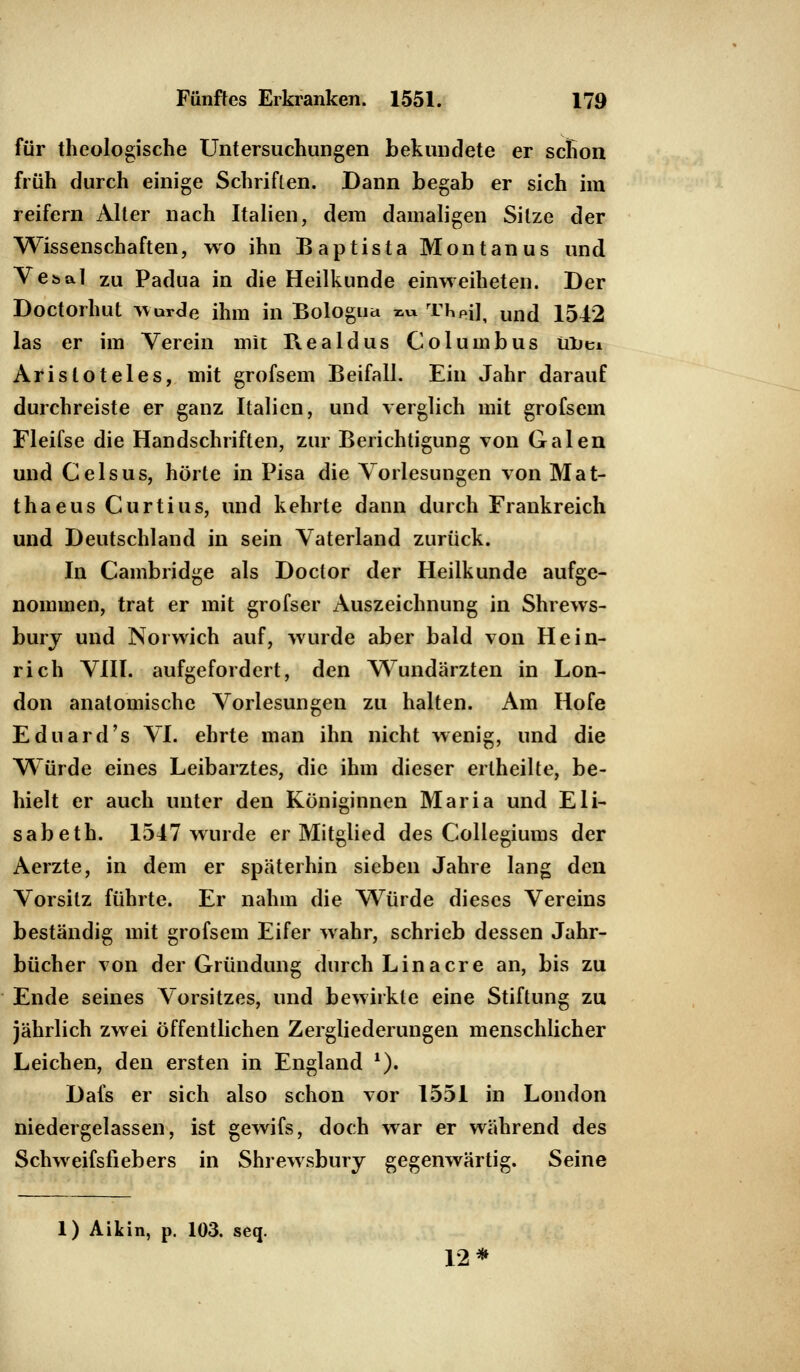 für theologische Untersuchungen bekundete er senon früh durch einige Schriften. Dann begab er sich im reifern Alter nach Italien, dem damaligen Sitze der Wissenschaften, wo ihn Baptista Montanus und Vebal zu Padua in die Heilkunde einweiheten. Der Doctorhut wurde ihm in Bologna ™ TheiJ, und 1542 las er im Verein mit Realdus Columbus ülitu Aristoteles, mit grofsem Beifall. Ein Jahr darauf durchreiste er ganz Italien, und verglich mit grofsem Fleifse die Handschriften, zur Berichtigung von Galen und Geis us, hörte in Pisa die Vorlesungen von Mat- thaeus Curtius, und kehrte dann durch Frankreich und Deutschland in sein Vaterland zurück. In Cambridge als Doclor der Heilkunde aufge- nommen, trat er mit grofser Auszeichnung in Shrews- bury und Norwich auf, wurde aber bald von Hein- rich VIII. aufgefordert, den Wundärzten in Lon- don anatomische Vorlesungen zu halten. Am Hofe Eduard's VI. ehrte man ihn nicht wenig, und die Würde eines Leibarztes, die ihm dieser erlheilte, be- hielt er auch unter den Königinnen Maria und Eli- sabeth. 1547 wurde er Mitglied des Collegiums der Aerzte, in dem er späterhin sieben Jahre lang den Vorsitz führte. Er nahm die Würde dieses Vereins beständig mit grofsem Eifer wahr, schrieb dessen Jahr- bücher von der Gründung durch Lina er e an, bis zu Ende seines Vorsitzes, und bewirkte eine Stiftung zu jährlich zwei öffentlichen Zergliederungen menschlicher Leichen, den ersten in England 1). Dafs er sich also schon vor 1551 in London niedergelassen, ist gewifs, doch war er während des Schweifsfiebers in Shrewsbury gegenwärtig. Seine 1) Aikin, p. 103. seq. 12