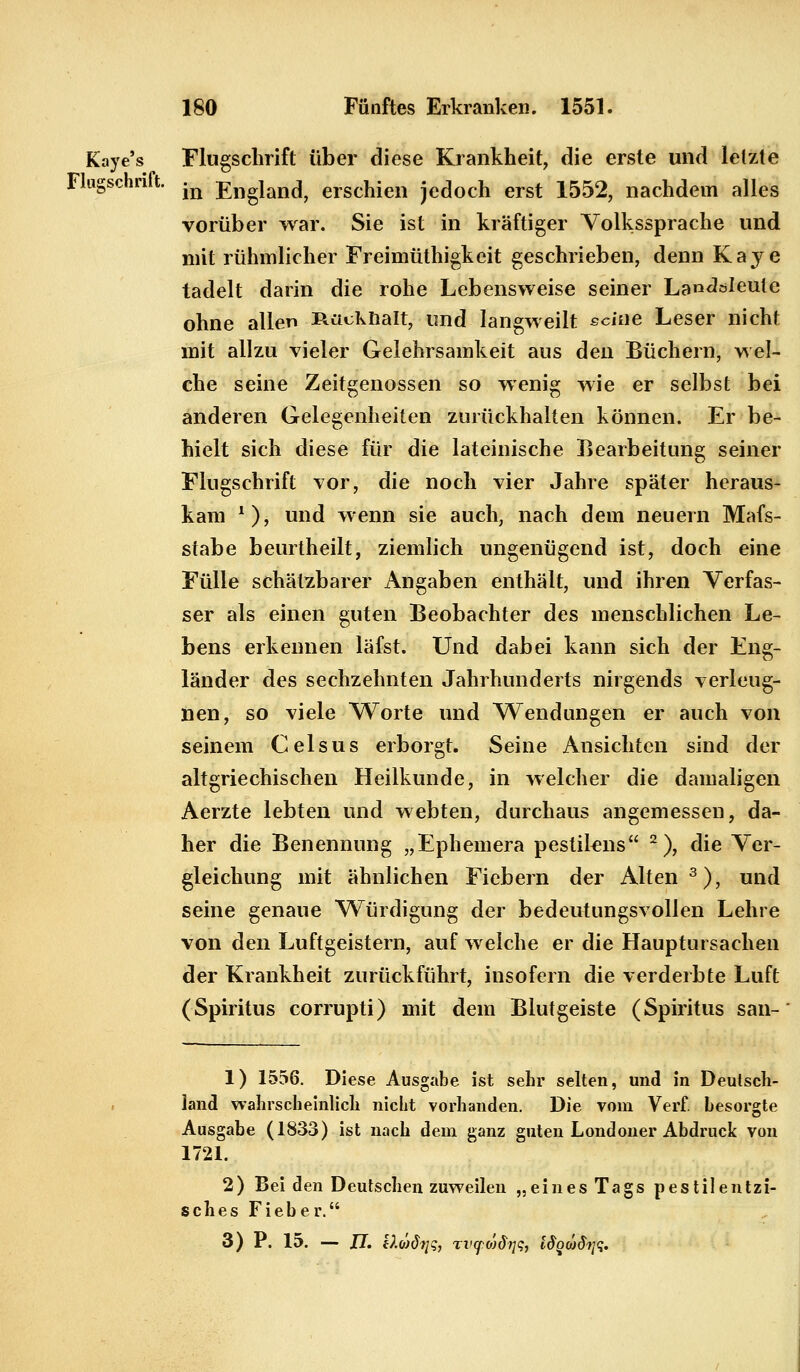 Kaye's Flugschrift über diese Krankheit, die erste und letzte Fingschrift. ^ England, erschien jedoch erst 1552, nachdem alles vorüber war. Sie ist in kräftiger Volkssprache und mit rühmlicher Freimüthigkeit geschrieben, denn Kaye tadelt darin die rohe Lebensweise seiner Lan^öleute ohne allen Rücknalt, und langweilt seine Leser nicht mit allzu vieler Gelehrsamkeit aus den Büchern, wel- che seine Zeitgenossen so wenig wie er selbst bei anderen Gelegenheiten zurückhalten können. Er be- hielt sich diese für die lateinische Bearbeitung seiner Flugschrift vor, die noch vier Jahre später heraus- kam *), und wenn sie auch, nach dem neuein Mafs- stabe beurtheilt, ziemlich ungenügend ist, doch eine Fülle schätzbarer Angaben enthält, und ihren Verfas- ser als einen guten Beobachter des menschlichen Le- bens erkennen läfst. Und dabei kann sich der Eng- länder des sechzehnten Jahrhunderts nirgends verleug- nen, so viele Worte und Wendungen er auch von seinem Celsus erborgt. Seine Ansichten sind der altgriechischen Heilkunde, in welcher die damaligen Aerzte lebten und webten, durchaus angemessen, da- her die Benennung „Ephemera pestilcns 2), die Ver- gleichung mit ähnlichen Fiebern der Alten3), und seine genaue Würdigung der bedeutungsvollen Lehre von den Luftgeistern, auf welche er die Hauptursachen der Krankheit zurückführt, insofern die verderbte Luft (Spiritus corrupti) mit dem Blutgeiste (Spiritus san- 1) 1556. Diese Ausgabe ist sehr selten, und in Deutsch- land wahrscheinlich nicht vorhanden. Die vom Verf. besorgte Ausgabe (1833) ist nach dem ganz guten Londoner Abdruck von 1721. 2) Bei den Deutschen zuweilen „eines Tags pestilentzi- sches Fieber. 3) P. 15. — JJ. iXüdiiq, Tl'cpojfojqj l^Qü)Stjq.