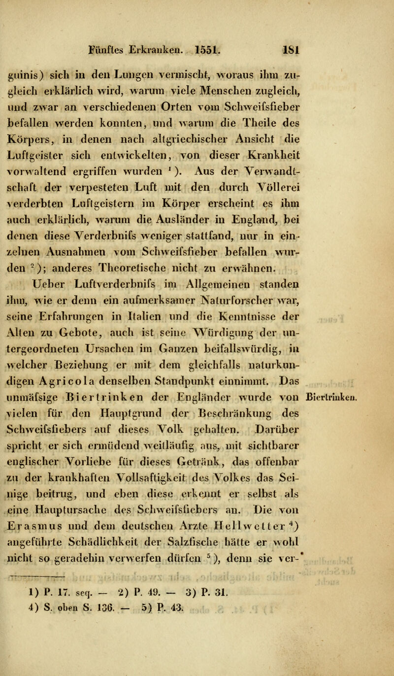 guinis) sich in den Lungen vermischt, woraus ihm zu- gleich erklärlich wird, warum viele Menschen zugleich, und zwar an verschiedenen Orten vom Schweifsfieber befallen werden konnten, und warum die Theile des Körpers, in denen nach altgriechischer Ansicht die Luftgeister sich entwickelten, von dieser Krankheit vorwaltend ergriffen wurden ' ). Aus der Verwandt- schaft der verpesteten Luft mit den durch Völlerei verderbten Luftgeistern im Körper erscheint es ihm auch erklärlich, warum die Ausländer in England, bei denen diese Verderbnifs weniger stattfand, nur in ein- zelnen Ausnahmen vom Schweifsfieber befallen wur- den Q); anderes Theoretische nicht zu erwähnen. Ueber Luftverderbnifs im Allgemeinen standen ihm, wie er denn ein aufmerksamer Naturforscher war, seine Erfahrungen in Italien und die Kenntnisse der Alten zu Gebote, auch ist seine Würdigung der un- tergeordneten Ursachen im Ganzen beifallswürdig, in welcher Beziehung er mit dem gleichfalls naturkun- digen Agricola denselben Standpunkt einnimmt. Das unmäfsige Bi ertrinken der Engländer wurde von Bierlriulce«. vielen für den Hauptgrund der Beschränkung des Schweifsfiebers auf dieses Volk gehalten. Darüber spricht er sich ermüdend weitläufig aus, mit sichtbarer englischer Vorliebe für dieses Getränk, das offenbar zu der krankhaften Vollsaftigkeit des Volkes das Sei- nige beitrug, und eben diese erkennt er selbst als eine Hauptursache des Schweifsfiebers an. Die von Er asm us und dem deutschen Arzte Hellwetter4) angefühlte Schädlichkeit der Salzfische hätte er wohl nicht so geradehin verwerfen dürfen 5), denn sie ver-* 1) P. 17. seq. — 2) P. 49. — 3) P. 31. 4) S, oben S. 136. — 5) P. 43.