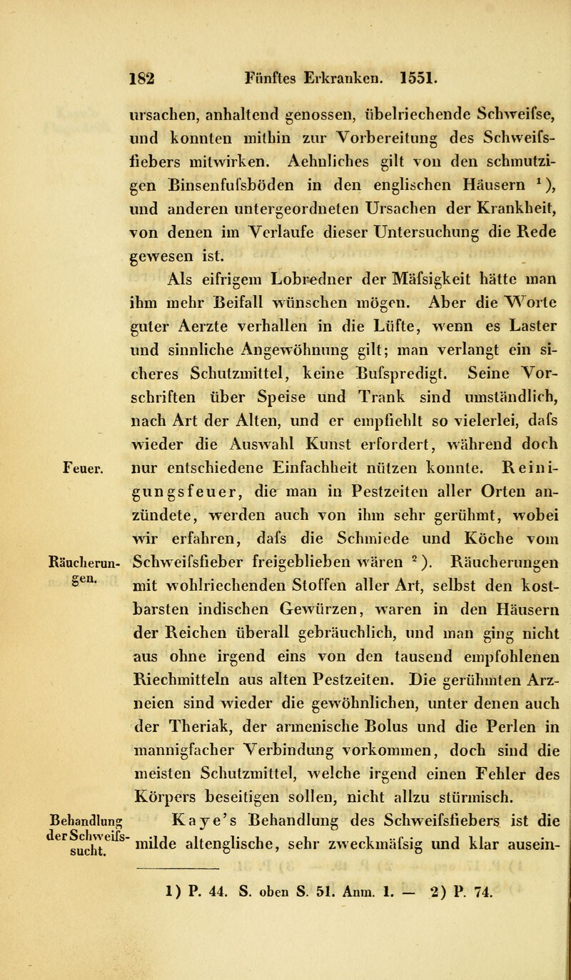 Ursachen, anhaltend genossen, übelriechende Schweifse, und konnten mithin zur Vorbereitung des Schweifs- fiebers mitwirken. Aehnliches gilt von den schmutzi- gen Binsenfufsböden in den englischen Häusern *), und anderen untergeordneten Ursachen der Krankheit, von denen im Verlaufe dieser Untersuchung die Rede gewesen ist. Als eifrigem Lobredner der Mäfsigkeit hätte man ihm mehr Beifall wünschen mögen. Aber die Worte guter Aerzte verhallen in die Lüfte, wenn es Laster und sinnliche Angewöhnung gilt; man verlangt ein si- cheres Schutzmittel, keine Bufspredigt. Seine Vor- schriften über Speise und Trank sind umständlich, nach Art der Alten, und er empfiehlt so vielerlei, dafs wieder die Auswahl Kunst erfordert, während doch Feuer. nur entschiedene Einfachheit nützen konnte. Reini- gungsfeuer, die man in Pestzeiten aller Orten an- zündete, werden auch von ihm sehr gerühmt, wobei wir erfahren, dafs die Schmiede und Köche vom Räucherun- Schweifsfieber freigeblieben wären 2). Räucherungen £en' mit wohlriechenden Stoffen aller Art, selbst den kost- barsten indischen Gewürzen, waren in den Häusern der Reichen überall gebräuchlich, und man ging nicht aus ohne irgend eins von den tausend empfohlenen Riechmitteln aus alten Pestzeiten. Die gerühmten Arz- neien sind wieder die gewöhnlichen, unter denen auch der Theriak, der armenische Bolus und die Perlen in mannigfacher Verbindung vorkommen, doch sind die meisten Schutzmittel, welche irgend einen Fehler des Körpers beseitigen sollen, nicht allzu stürmisch. Behandlung Kaye's Behandlung des Schweifsfiebers ist die eFsucht6 S m^e altenglische, sehr zweckmäfsig und klar ausein- 1) P. 44. S. oben S. 51. Anm. 1. - 2) P. 74.