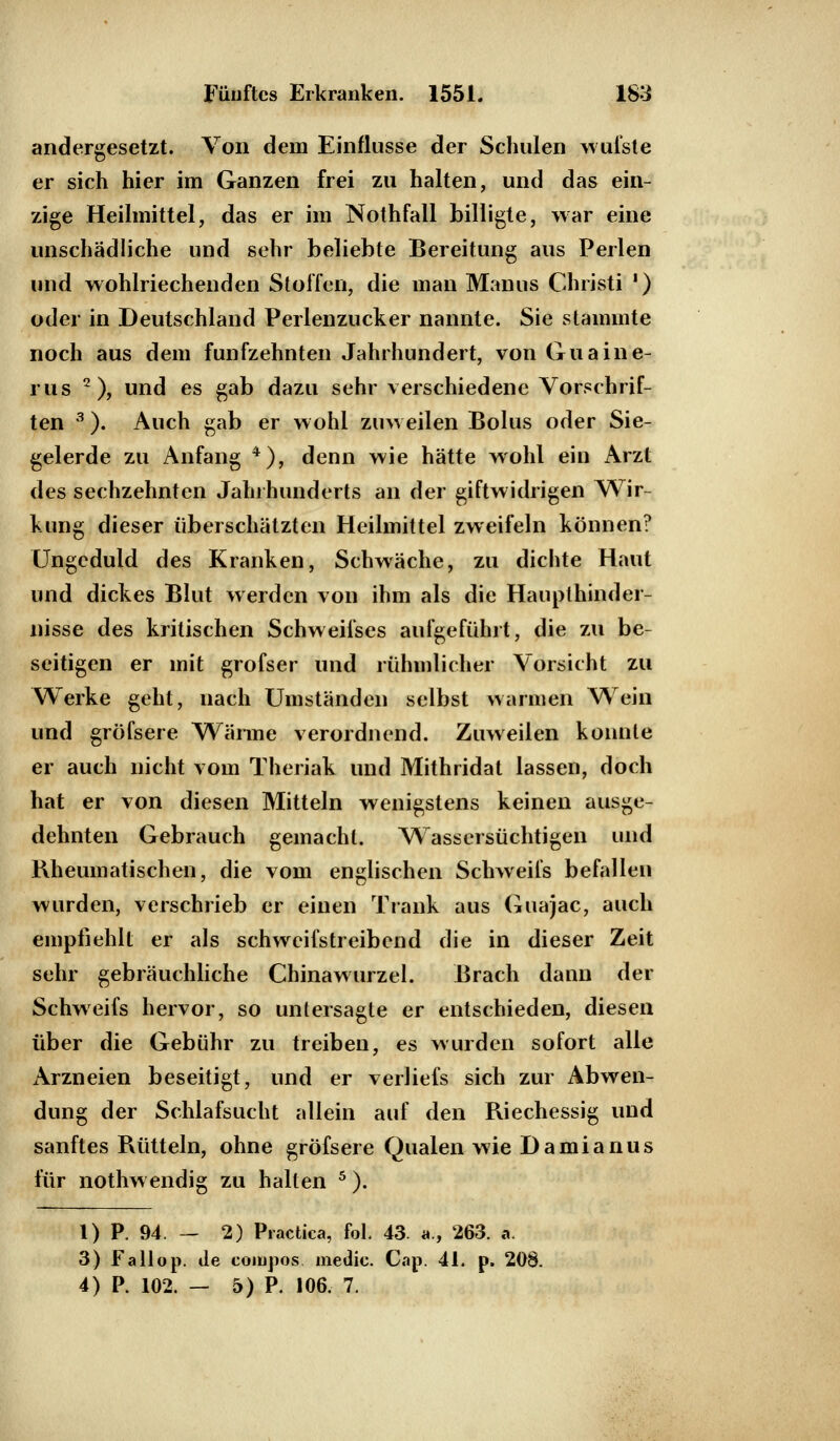 andergesetzt. Von dem Einflüsse der Schulen wufste er sich hier im Ganzen frei zu halten, und das ein- zige Heilmittel, das er im Nothfall billigte, war eine unschädliche und sehr beliebte Bereitung aus Perlen und wohlriechenden Stoffen, die man Manus Christi ') oder in Deutschland Perlenzucker nannte. Sie stammte noch aus dem fünfzehnten Jahrhundert, von Guaine- rus 2), und es gab dazu sehr verschiedene Vorschrif- ten 3). Auch gab er wohl zuweilen Bolus oder Sie- gelerde zu Anfang 4), denn wie hätte wohl ein Arzt des sechzehnten Jahrhunderts an der giftwidrigen Wir- kung dieser überschätzten Heilmittel zweifeln können? Ungeduld des Kranken, Schwäche, zu dichte Haut und dickes Blut werden von ihm als die Haupthinder- nisse des kritischen Schweifses aufgeführt, die zu be- seitigen er mit grofser und rühmlicher Vorsicht zu Werke geht, nach Umständen selbst warmen Wein und gröfsere Wärme verordnend. Zuweilen konnte er auch nicht vom Theriak und Mithridat lassen, doch hat er von diesen Mitteln wenigstens keinen ausge- dehnten Gebrauch gemacht. Wassersüchtigen und Rheumatischen, die vom englischen Schweifs befallen wurden, verschrieb er einen Trank aus Guajac, auch empfiehlt er als schweifstreibend die in dieser Zeit sehr gebräuchliche Chinawurzel. Brach dann der Schweifs hervor, so untersagte er entschieden, diesen über die Gebühr zu treiben, es wurden sofort alle Arzneien beseitigt, und er verliefs sich zur Abwen- dung der Schlafsucht allein auf den Riechessig und sanftes Rütteln, ohne gröfsere Qualen wie Damianus für nothwendig zu halten 5). 1) P. 94. — 2) Practica, fol. 43. a., 263. a. 3) Fallop. de compos medie. Gap. 41. p. 208. 4) P 102. - 5) P. 106. 7.