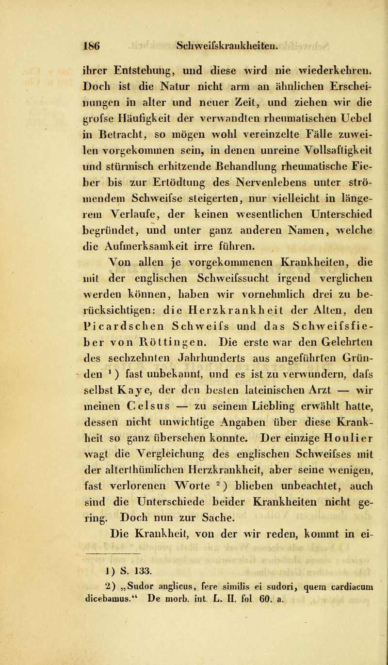 ihrer Entstehung, und diese wird nie wiederkehren. Doch ist die Natur nicht arm an ähnlichen Erschei- nungen in alter und neuer Zeit, und ziehen wir die grofse Häufigkeit der verwandten rheumatischen Uebel in Betracht, so mögen wohl vereinzelte Eälle zuwei- len vorgekommen sein, in denen unreine Vollsaftigkeit und stürmisch erhitzende Behandlung rheumatische Fie- ber bis zur Ertödtung des Nervenlebens unter strö- mendem Schweifse steigerten, nur vielleicht in länge- rem Verlaufe, der keinen wesentlichen Unterschied begründet, und unter ganz anderen Namen, welche die Aufmerksamkeit irre führen. Von allen je vorgekommenen Krankheiten, die mit der englischen Schweifssucht irgend verglichen werden können, haben wir vornehmlich drei zu be- rücksichtigen: die Herzkrankheit der Alten, den Picardschen Schweifs und das Schweifsfie- ber von Rötungen. Die erste war den Gelehrten des sechzehnten Jahrhunderts aus angeführten Grün- den *) fast unbekannt, und es ist zu verwundern, dafs selbst Kaye, der den besten lateinischen Arzt — wir meinen Celsus — zu seinem Liebling erwählt hatte, dessen nicht unwichtige Angaben über diese Krank- heit so ganz übersehen konnte. Der einzige Houlier wagt die Vergleichung des englischen Schweifses mit der alterthümlichen Herzkrankheit, aber seine wenigen, fast verlorenen Worte 2) blieben unbeachtet, auch sind die Unterschiede beider Krankheiten nicht ge- ring. Doch nun zur Sache. Die Krankheit, von der wir reden, kommt in ei- J) S. 133. 2) „Sudor anglicus, fere similis ei sudori, quem cardiacum dicebamus. De morb. int L. II. fol 60. a.