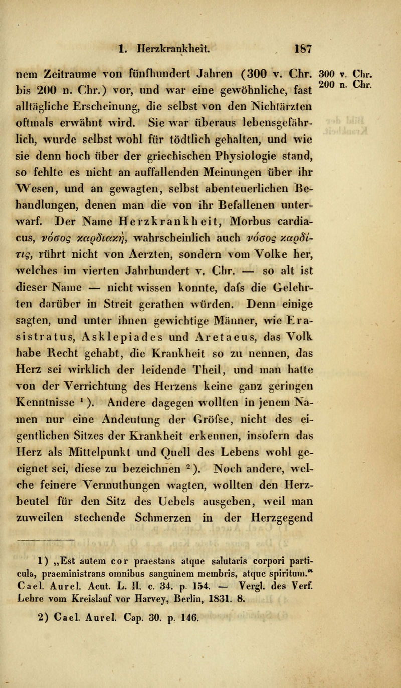 nem Zeiträume von fünfhundert Jahren (300 v. Chr. 300 v. Chr. bis 200 n. Chr.) vor, und war eine gewöhnliche, fast n' ll* alltägliche Erscheinung, die selbst von den Nichlärzten oftmals erwähnt wird. Sie war überaus lebensgefähr- lich, wurde selbst wohl für tödtlich gehalten, und wie sie denn hoch über der griechischen Physiologie stand, so fehlte es nicht an auffallenden Meinungen über ihr Wesen, und an gewagten, selbst abenteuerlichen Be- handlungen, denen man die von ihr Befallenen unter- warf. Der Name Herzkrankheit, Morbus cardia- cus, voaog xcco8icc/.i), wahrscheinlich auch vooog xagdi- ng, rührt nicht von Aerzten, sondern vom Volke her, welches im vierten Jahrhundert v. Chr. — so alt ist dieser Name — nicht wissen konnte, dafs die Gelehr- ten darüber in Streit gerathen würden. Denn einige sagten, und unter ihnen gewichtige Männer, wie Era- sistratus, Asklepiades und Aretaeus, das Volk habe Recht gehabt, die Krankheit so zu nennen, das Herz sei wirklich der leidende Theil, und man halte von der Verrichtung des Herzens keine ganz geringen Kenntnisse ■ ). Andere dagegen wollten in jenem Na- men nur eine Andeutung der Gröfse, nicht des ei- gentlichen Sitzes der Krankheit erkennen, insofern das Herz als Mittelpunkt und Quell des Lebens wohl ge- eignet sei, diese zu bezeichnen 2). Noch andere, wel- che feinere Vermuthungen wagten, wollten den Herz- beutel für den Sitz des Uebels ausgeben, weil man zuweilen stechende Schmerzen in der Herzgegend 1) „Est autem cor praestans atque salutaris corpori parti- cula, praeministrans omnibus sanguinera membris, atque spirituiiJ.* Cael. Aurel. Acut. L. IL c. 34. p. 154. — Vergl. des Verf. Lehre vom Kreislauf vor Harvey, Berlin, 1831. 8.