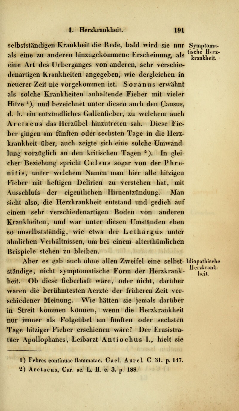 selbstständigen Krankheit die Rede, bald wird sie nur Symptoma- als eine zu anderen hinzugekommene Erscheinung, als 'trankhei™ eine Art des Ueberganges von anderen, sehr verschie- denartigen Krankheiten angegeben, wie dergleichen in neuerer Zeit nie vorgekommen ist. Soranus erwähnt als solche Krankheiten anhaltende Fieber mit vieler Hitze *), und bezeichnet unter diesen auch den Causus, d. h. ein entzündliches Gallenlieber, zu welchem auch Aretaeus das Herzübel hinzutreten sah. Diese Fie- ber gingen am fünften oder sechsten Tage in die Herz- krankheit über, auch zeigte sich eine solche Umwand- lung vorzüglich an den kritischen Tagen 2). In glei- cher Beziehung spricht Celsus sogar von der Phre- nitis, unter welchem Namen man hier alle hitzigen Fieber mit heftigen Delirien zu verstehen hat, mit Ausschlufs der eigentlichen Hiruentzündung. Man sieht also, die Herzkrankheit entstand und gedieh auf einem sehr verschiedenartigen Boden von anderen Krankheiten, und war unter diesen Umständen eben so unselbstständig, wie etwa der Lethargus unter ähnlichen Verhältnissen, um bei einem allerthümlichen Beispiele stehen zu bleiben. Aber es gab auch ohne allen Zweifel eine selbst-Idiopathische ständige, nicht symptomatische Form der Herzkrank- j)ej,* heit. Ob diese fieberhaft wäre, oder nicht, darüber waren die berühmtesten Aerzte der früheren Zeit ver- schiedener Meinung. Wie hätten sie jemals darüber in Streit kommen können, wenn die Herzkrankheit nur immer als Folgeübel am fünften oder sechsten Tage hitziger Fieber erschienen wäre? Der Erasistra- täer Apollophanes, Leibarzt Antiochus I., hielt sie 1) Febres continuae flammatae. Cael. Anrel. C. 31. p. 147. 2) Aretaeus, Cur. ac. L. II. c. 3. p. 188.