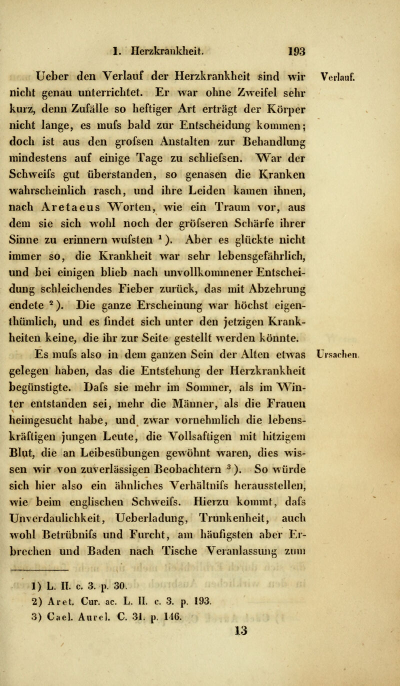 Ueber den Verlauf der Herzkrankheit sind wir nicht genau unterrichtet. Er war ohne Zweifel sehr kurz, denn Zufälle so heftiger Art erträgt der Körper nicht lange, es niufs bald zur Entscheidung kommen; doch ist aus den grofsen Anstalten zur Behandlung mindestens auf einige Tage zu schliefsen. War der Schweifs gut überstanden, so genasen die Kranken wahrscheinlich rasch, und ihre Leiden kamen ihnen, nach Aretaeus Worten, wie ein Traum vor, aus dem sie sich wohl noch der grüfseren Schärfe ihrer Sinne zu erinnern wufsten '). Aber es glückte nicht immer so, die Krankheit war sehr lebensgefährlich, und bei einigen blieb nach unvollkommener Entschei- Verlauf. düng schleichendes Fieber zurück, das mit Abzehrung endete 2). Die ganze Erscheinung war höchst eigen- thümlich, und es findet sich unter den jetzigen Krank- heiten keine, die ihr zur Seite gestellt werden könnte. Es mufs also in dem ganzen Sein der Alten etwas Ursachen gelegen haben, das die Entstehung der Herzkrankheit begünstigte. Dafs sie mehr im Sommer, als im Win- ter entstanden sei, mehr die Männer, als die Frauen heimgesucht habe, und zwar vornehmlich die lebens- kräftigen jungen Leute, die Vollsaftigen mit hitzigem Blut, die an Leibesübungen gewöhnt waren, dies wis- sen wir von zuverlässigen Beobachtern 3). So würde sich hier also ein ähnliches Verhältnifs herausstellen, wie beim englischen Schweifs. Hierzu kommt, dafs Unverdaulichkeit, Ueberladung, Trunkenheit, auch wohl Betrübnifs und Furcht brechen und Baden nach Tische am häufigsten aber Er- Veranlassung zum 1) L. II. c. 3. p. 30. 2) Ar et. Cur. ac. L. II. c. 3. p. 3) Cael. Aurel. C. 31. p. 116. 193. 13