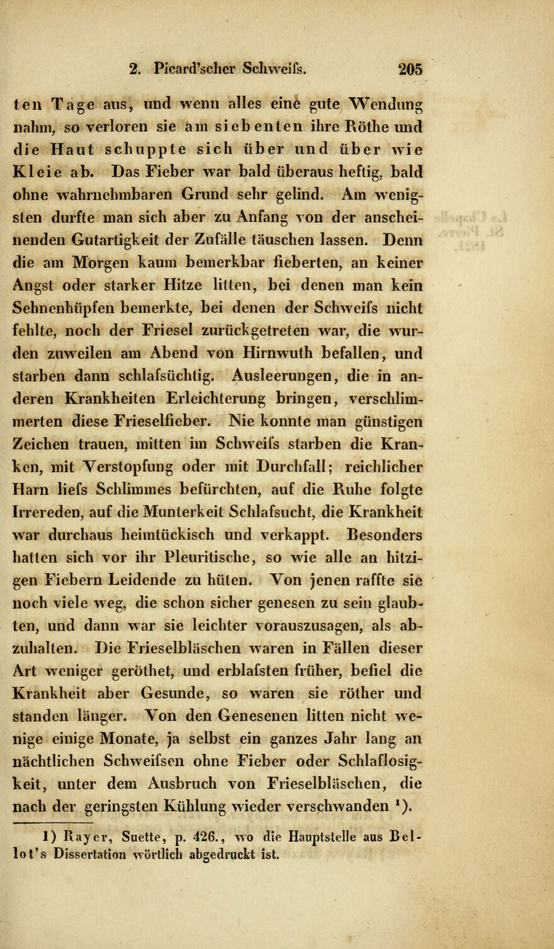 ten Tage aus, und wenn alles eine gute Wendung nahm, so verloren sie am siebenten ihre Röthe und die Haut schuppte sich über und über wie Kleie ab. Das Fieber war bald überaus heftig, bald ohne wahrnehmbaren Grund sehr gelind. Am wenig- sten durfte man sich aber zu Anfang von der anschei- nenden Gutartigkeit der Zufälle täuschen lassen. Denn die am Morgen kaum bemerkbar fieberten, an keiner Angst oder starker Hitze litten, bei denen man kein Sehnenhüpfen bemerkte, bei denen der Schweifs nicht fehlte, noch der Friesel zurückgetreten war, die wur- den zuweilen am Abend von Hirnwuth befallen, und starben dann schlafsüchtig. Ausleerungen, die in an- deren Krankheiten Erleichterung bringen, verschlim- merten diese Fries eliieb er. Nie konnte man günstigen Zeichen trauen, mitten im Schweifs starben die Kran- ken, mit Verstopfung oder mit Durchfall; reichlicher Harn liefs Schlimmes befürchten, auf die Ruhe folgte Irrereden, auf die Munterkeit Schlafsucht, die Krankheit war durchaus heimtückisch und verkappt. Besonders hatten sich vor ihr Pleuritische, so wie alle an hitzi- gen Fiebern Leidende zu hüten. Von jenen raffte sie noch viele weg, die schon sicher genesen zu sein glaub- ten, und dann war sie leichter vorauszusagen, als ab- zuhalten. Die Frieselblaschen waren in Fällen dieser Art weniger gerothet, und erblafsten früher, befiel die Krankheit aber Gesunde, so waren sie röther und standen länger. Von den Genesenen litten nicht we- nige einige Monate, ja selbst ein ganzes Jahr lang an nächtlichen Schweifsen ohne Fieber oder Schlaflosig- keit, unter dem Ausbruch von Frieselblaschen, die nach der geringsten Kühlung wieder verschwanden *). 1) Ray er, Suette, p. 426., wo die Hauptstelle aus Bel- lot's Dissertation wörtlich abgedruckt ist.