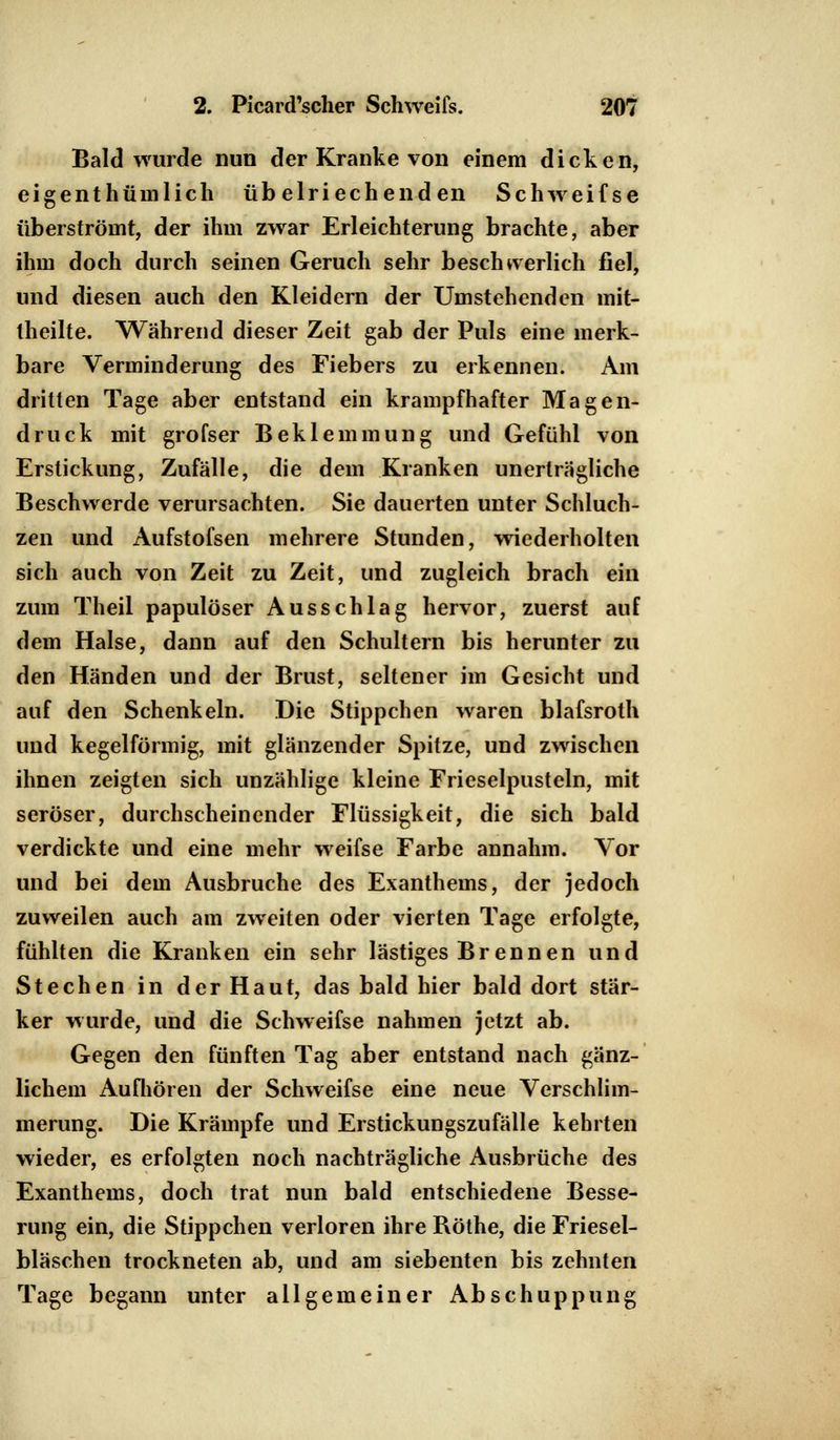 Bald wurde nun der Kranke von einem dicken, eigentümlich übelriechenden Schweifse überströmt, der ihm zwar Erleichterung brachte, aber ihm doch durch seinen Geruch sehr beschwerlich fiel, und diesen auch den Kleidern der Umstehenden mit- theilte. Während dieser Zeit gab der Puls eine merk- bare Verminderung des Fiebers zu erkennen. Am dritten Tage aber entstand ein krampfhafter Magen- druck mit grofser Beklemmung und Gefühl von Erstickung, Zufälle, die dem Kranken unerträgliche Beschwerde verursachten. Sie dauerten unter Schluch- zen und Aufstofsen mehrere Stunden, wiederholten sich auch von Zeit zu Zeit, und zugleich brach ein zum Theil papulöser Ausschlag hervor, zuerst auf dem Halse, dann auf den Schultern bis herunter zu den Händen und der Brust, seltener im Gesicht und auf den Schenkeln. Die Stippchen waren blafsroth und kegelförmig, mit glänzender Spitze, und zwischen ihnen zeigten sich unzählige kleine Frieselpusteln, mit seröser, durchscheinender Flüssigkeit, die sich bald verdickte und eine mehr weifse Farbe annahm. Vor und bei dem Ausbruche des Exanthems, der jedoch zuweilen auch am zweiten oder vierten Tage erfolgte, fühlten die Kranken ein sehr lästiges Brennen und Stechen in der Haut, das bald hier bald dort stär- ker wurde, und die Schweifse nahmen jetzt ab. Gegen den fünften Tag aber entstand nach gänz- lichem Aufhören der Schweifse eine neue Verschlim- merung. Die Krämpfe und Erstickungszufälle kehrten wieder, es erfolgten noch nachträgliche Ausbrüche des Exanthems, doch trat nun bald entschiedene Besse- rung ein, die Stippchen verloren ihre Röthe, die Friesel- bläschen trockneten ab, und am siebenten bis zehnten Tage begann unter allgemeiner Abschuppung