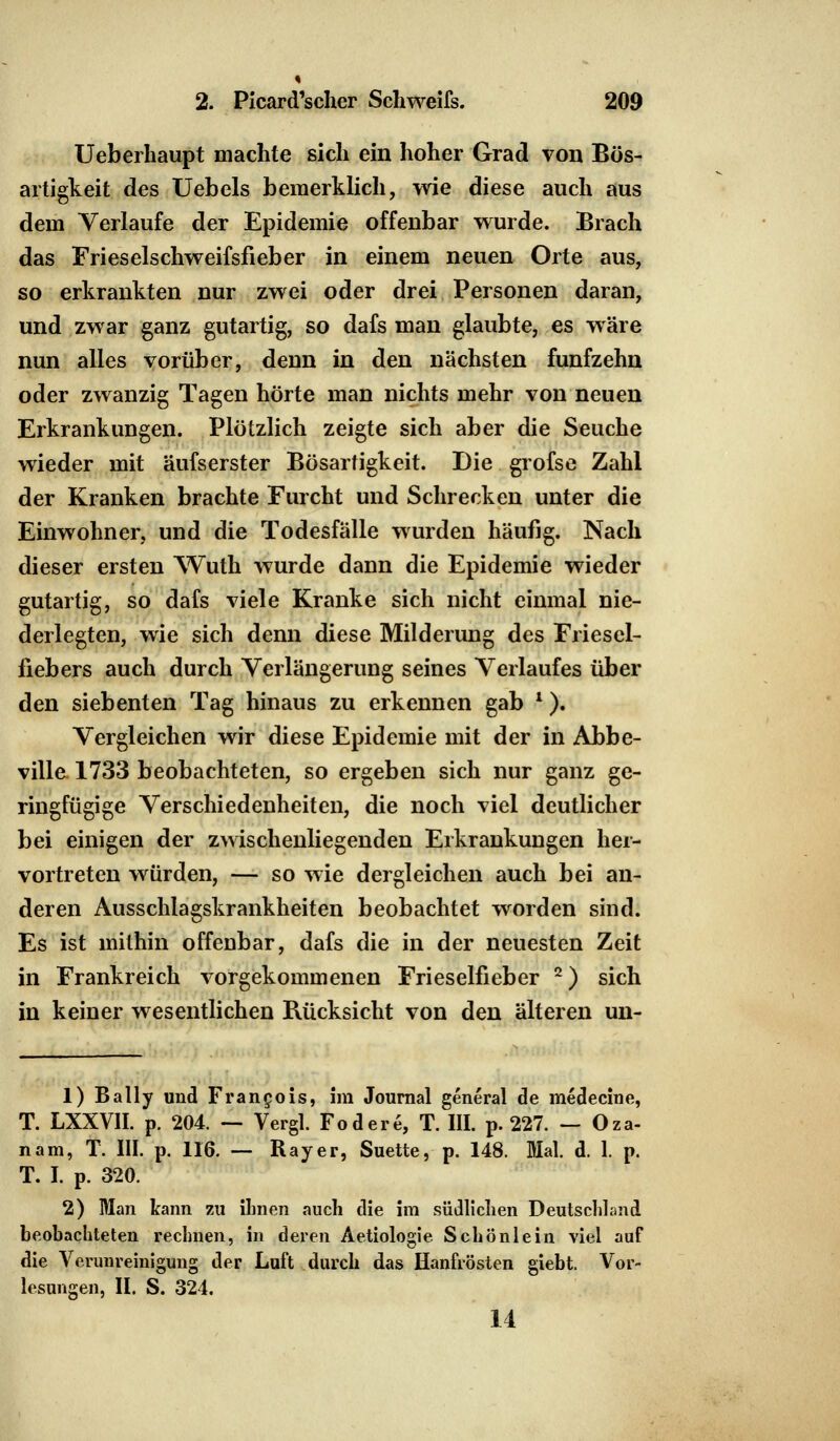 Ueberhaupt machte sich ein hoher Grad von Bös- artigkeit des Uebels bemerklich, wie diese auch aus dem Verlaufe der Epidemie offenbar wurde. Brach das Fries eis chweifsfieb er in einem neuen Orte aus, so erkrankten nur zwei oder drei Personen daran, und zwar ganz gutartig, so dafs man glaubte, es wäre nun alles vorüber, denn in den nächsten fünfzehn oder zwanzig Tagen hörte man nichts mehr von neuen Erkrankungen. Plötzlich zeigte sich aber die Seuche wieder mit äufserster Bösartigkeit. Die grofse Zahl der Kranken brachte Furcht und Schrecken unter die Einwohner, und die Todesfälle wurden häufig. Nach dieser ersten Wuth wurde dann die Epidemie wieder gutartig, so dafs viele Kranke sich nicht einmal nie- derlegten, wie sich denn diese Milderung des Friesel- fiebers auch durch Verlängerung seines Verlaufes über den siebenten Tag hinaus zu erkennen gab l). Vergleichen wir diese Epidemie mit der in Abbe- ville 1733 beobachteten, so ergeben sich nur ganz ge- ringfügige Verschiedenheiten, die noch viel deutlicher bei einigen der zwischenliegenden Erkrankungen her- vortreten würden, — so wie dergleichen auch bei an- deren Ausschlagskrankheiten beobachtet worden sind. Es ist mithin offenbar, dafs die in der neuesten Zeit in Frankreich vorgekommenen Frieselfieber 2) sich in keiner wesentlichen Rücksicht von den älteren un- 1) Bally und Francois, im Journal general de medecine, T. LXXVII. p. 204. — Vergl. Fodere, T. III. p. 227. — Oza- nam, T. III. p. 116. — Ray er, Suette, p. 148. Mal. d. 1. p. T. I. p. 320. 2) Man kann zu ihnen auch die im südlichen Deutschland beobachteten rechnen, in deren Aetiologie Schönlein viel auf die Verunreinigung der Luft durch das Hanfrösten giebt. Vor- lesungen, II. S. 324. 14