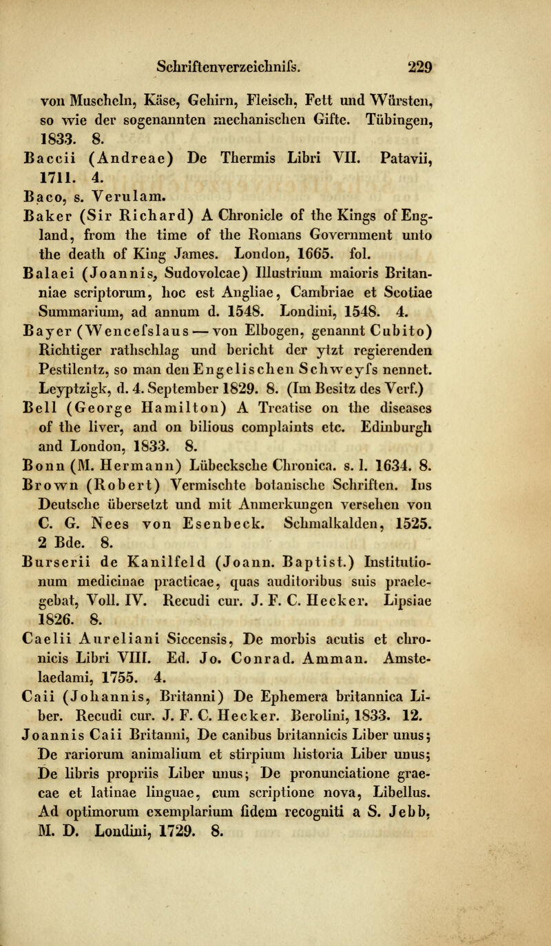 von Muscheln, Käse, Gehirn, Fleisch, Fett und Würsten, so wie der sogenannten mechanischen Gifte. Tübingen, 1833. 8. Baccii (Andreae) De Thermis Libri VII. Patavii, 1711. 4. Baco, s. Verulam. Baker (Sir Richard) A Chronicle of the Kings of Eng- land, from the time of the Romans Government unto the death of King James. London, 1665. fol. Balaei (Joannis, Sudovolcae) Illustrium maioris Britan- niae scriptorum, hoc est Angliae, Cambriae et Scotiae Summarium, ad annum d. 1548. Londini, 1548. 4. Bayer (Wencefslaus — von Elbogen, genannt Cubito) Richtiger rathschlag und bericht der ytzt regierenden Pestilentz, so man den Enge lisch en Schweyfs nennet. Leyptzigk, d. 4. September 1829. 8. (Im Besitz des Verf.) Bell (George Hamilton) A Treatise on the diseases of the liver, and on bilious complaints etc. Edinburgh and London, 1833. 8. Bonn (M. Hermann) Lübecksche Chronica, s. 1. 1634. 8. Brown (Robert) Vermischte botanische Schriften. Ins Deutsche übersetzt und mit Anmerkungen versehen von C. G. Nees von Esenbeck. Schmalkalden, 1525. 2 Bde. 8. Burserii de Kanilfeld (Joann. Baptist.) Institutio- num medicinae practicae, quas auditoribus suis praele- gebat, Voll. IV. Recudi cur. J. F. C. Heck er. Lipsiae 1826. 8. Caelii Aureliani Siccensis, De morbis acutis et chro- nicis Libri VIII. Ed. Jo. Conrad. Amman. Amste- laedami, 1755. 4. Caii (Johannis, Britanni) De Ephemera britannica Li- ber. Recudi cur. J. F. C. Hecker. Berolini, 1833. 12. Joannis Caii Britanni, De canibus britannicis Liber unus; De rariorum animalium et stirpium historia Liber unus; De libris propriis Liber unus; De pronunciatione grae- cae et latinae linguae, cum scriptione nova, Libellus. Ad optimorum exemplarium fidein recogniti a S. Jebb. M. D. Londini, 1729. 8.