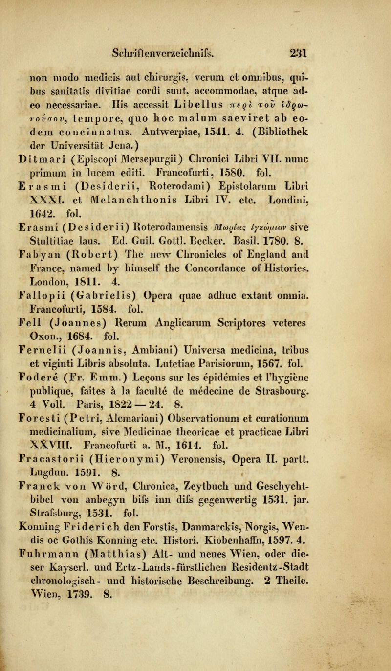 non modo medicis aut chirurgis, verum et Omnibus, qui- bus sanitatis divitiae cordi sunt, aecommodae, atque ad- eo necessariae. His accessit Libellus tt?qI toD Iöqu- vovoov, tempore, quo hoc malum saeviret ab eo- dem concinnatus. Antwerpiae, 1541. 4. (Bibliothek der Universität Jena.) Ditmari (Episcopi Mersepurgii) Chronici Libri VII. nunc primum in lucem editi. Francofurti, 1580. fol. Erasmi (Desiderii, Roterodami) Epistolarum Libri XXXI. et Melanchthonis Libri IV. etc. Londini, 1642. fol. Erasmi (Desiderii) Roterodamensis Mtugtac, tyxpfitov sive Stuliitiae laus. Ed. Guil. Gottl. Becker. Basil. 1780. 8. Fabyan (Robert) The new Chronicles of England and France, named by himself the Concordance of Histories. London, 1811. 4. Fallopii (Gabrielis) Opera epiae adhuc extant omnia. Francofurti, 1584. fol. Fell (Joannes) Rerum Anglicarum Scriptores veteres Oxon., 1684. fol. Fernelii (Joannis, Ambiani) Univcrsa medicina, tribus et viginti Libris absoluta. Lutetiae Parisiorum, 1567. fol. Fodere (Fr. Emm.) Lecons sur les epidemies et l'hygienc publique, faites ä la faculte de medecine de Strasbourg. 4 Voll. Paris, 1822 — 24. 8. Forcsti (Petri, Alcmariani) Obscrvationum et curationum medicinalium, sive Mcdicinae theoricae et practicac Libri XXVIII. Francofurti a. M., 1614. fol. Fracastorii (Hieronymi) Veronensis, Opera II. partt. Lugdun. 1591. 8. Franck von Word, Chronica, Zeytbuch und Geschycht- bibel von anbegyn bifs iun difs gegenwertig 1531. jar. Strafsburg, 1531. fol. Konning Friderich denForstis, Danmarckis, Norgis, Wen- dis oc Gothis Konning etc. Histori. Kiobenhaffn, 1597. 4. Fuhrmann (Matthias) Alt- und neues Wien, oder die- ser Kayserl. und Ertz-Lands-fürstlichen Residentz-Stadt chronologisch- und historische Beschreibung. 2 Theilc. Wien, 1739. 8.