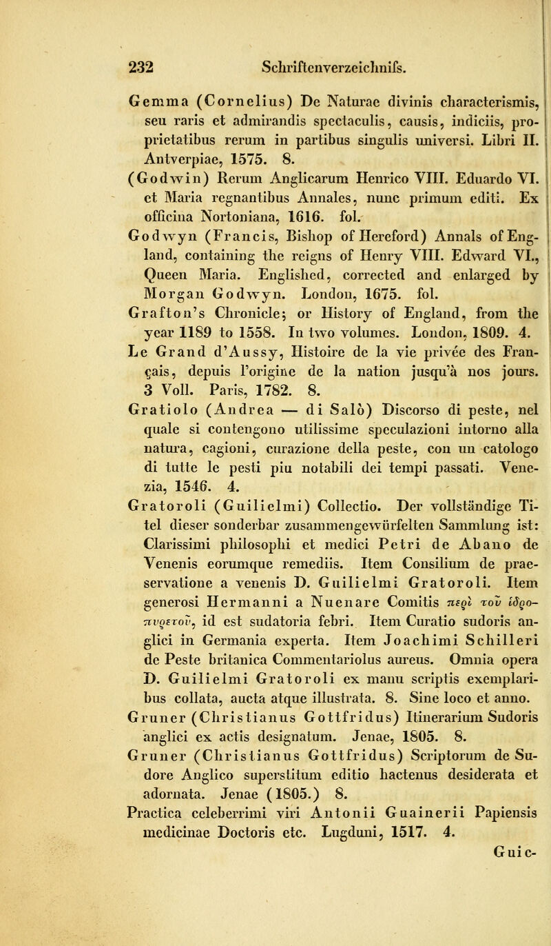 Gemina (Cornelius) De Naturae divinis characterismis, seu raris et admirandis spectaculis, causis, indiciis, pro- prietatibus rerum in partibus singulis universi. Libri IL Antverpiae, 1575. 8. (Godwin) Rerum Anglicarum Henrico VIIL Eduardo VI. et Maria regnantibus Annales, nunc primum editi. Ex officina Nortoniana, 1616. fol. Godwyn (Francis, Bisliop of Hereford) Annais of Eng- land, containing the reigns of Henry VIIL Edward VI., Queen Maria. Englished, corrected and enlarged by Morgan Godwyn. London, 1675. fol. Grafton's Ghronicle; or History of England, from the year 1189 to 1558. In two volumes. London, 1809. 4. Le Grand d'Aussy, Histoire de la vie privee des Fran- c,ais, depuis l'origine de la nation jusqu'ä nos jours. 3 Voll. Paris, 1782. 8. Gratiolo (Andrea — di Sal6) Discorso di peste, nel quäle si contengono utilissime speculazioni intorno alla natura, cagioni, curazione della peste, con un catologo di tutte le pesti piu notabili dei tempi passati. Vene- zia, 1546. 4. Gratoroli (Guilielmi) Collectio. Der vollständige Ti- tel dieser sonderbar zusammengewürfelten Sammlung ist: Clarissimi philosophi et medici Petri de Abano de Venenis eorumque remediis. Item Consilium de prae- servatione a venenis D. Guilielmi Gratoroli. Item generosi Hermann! a Nuenare Comitis mgl %ov idgo- TtvQtTov, id est sudatoria febri. Item Curatio sudoris an- glici in Germania experta. Item Joachimi Schuleri de Peste britanica Commentariolus aureus. Omnia opera D. Guilielmi Gratoroli ex manu scriptis exemplari- bus collata, aucta atque illustrata. 8. Sine loco et anno. Grüner (Christianus Gottfridus) Itinerarium Sudoris anglici ex actis designatum. Jenae, 1805. 8. Grüner (Christianus Gottfridus) Scriptorum de Su- dore Anglico superstitum editio hactenus desiderata et adornata. Jenae (1805.) 8. Practica celeberrimi viri Antonii Guainerii Papiensis medicinae Doctoris etc. Lugduni, 1517. 4. Guic-