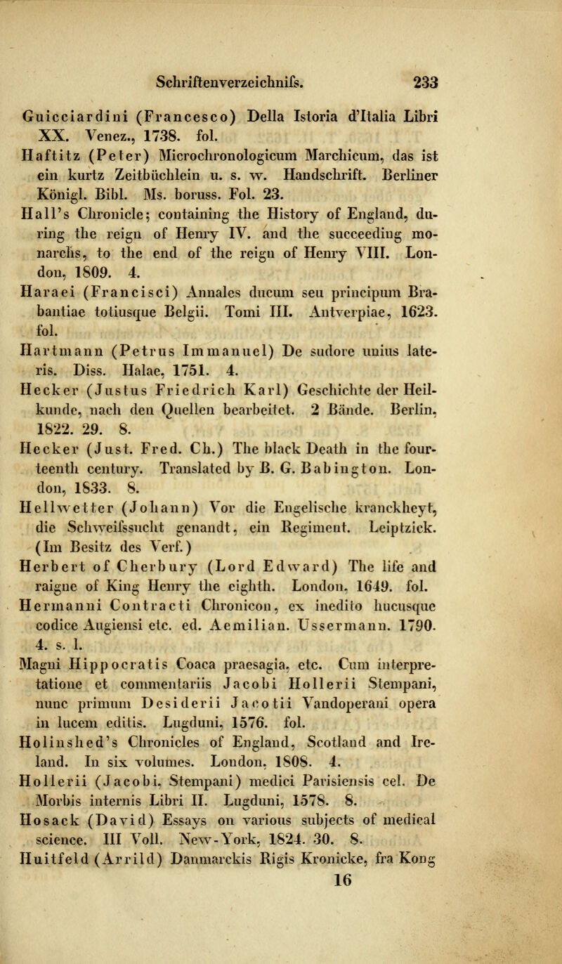 Guicciardini (Francesco) Della Isloria d'Italia Libri XX. Venez., 1738. fol. Haftitz (Peter) Microchionologicum Marchicum, das ist ein kurtz Zeitbüchlein u. s. w. Handschrift. Berliner Königl. Bibl. Ms. boruss. Fol. 23. Hall's Ckronicle; containing the History of England, du- ring the reign of Henry IV. and the sueceediug mo- narchs, to the end of the reign of Henry VIII. Lon- don, 1809. 4. Haraei (Francisci) Annales dncuni seu principum Bra- bantiae toliusque Belgii. Tomi III. Antverpiae, 1623. fol. Hart man n (Petrus Immanuel) De sudore unius late- ris. Diss. Halae, 1751. 4. Heck er (Justus Friedrich Karl) Geschichte der Heil- kunde, nach den Quellen bearbeitet. 2 Bände. Berlin, 1822. 29. 8. Hecker (Just. Fred. Ch.) The black Death in the four- teenth Century. Translated by B. G. Babington. Lon- don, 1833. 8. Hellwetter (Johann) Vor die Engelische kranckheyt, die Schweifssucht genandt, ein Regiment. Leiptzick. (Im Besitz des Verf.) Herbert of Cherbury (Lord Edward) The life and raigne of King Henry the eighth. London, 1649. fol. Herrnanni Contracti Chronicon, ex inedito hueusque codice Augiensi etc. ed. Aemilian. Ussermann. 1790. 4. s. 1. Magni Hippocratis Coaca praesagia, etc. Cum interpre- tatione et commentariis Jacobi Ho 11 erii Stempani, nunc primum Desiderii Jacotii Vandoperani opera in lucem editis. Lugduni, 1576. fol. Holinshed's Chronicles of England, Scotlaud and Ire- land. In six volumes. London, 1S08. 4. Hollerii (Jacobi, Stempani) medici Parisiensis cel. De Morbis internis Libri II. Lugduni, 1578. 8. Hosack (David) Essays on various subjeets of medical science. III Voll. New-York, 1824. 30. 8. Huitfeld (Arrild) Danmarckis Rigis Kronicke, fra Kong 16