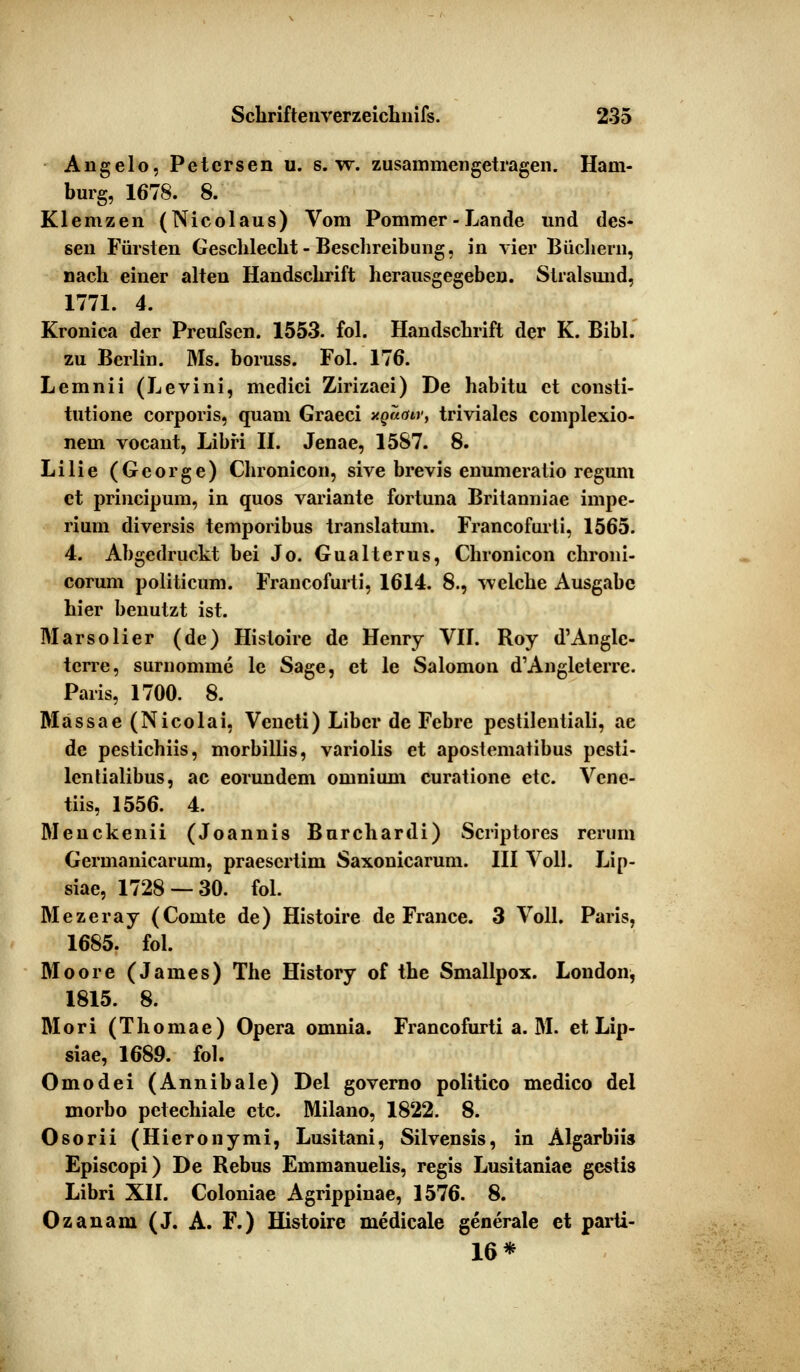 Angelo, Petersen u. s.w. zusammengetragen. Ham- burg, 1678. 8. Klemzen (Nicolaus) Vom Pommer-Lande und des- sen Fürsten Geschlecht- Beschreibung, in vier Büchern, nach einer alten Handschrift herausgegeben. Stralsund, 1771. 4. Kronica der Preufscn. 1553. fol. Handschrift der K. Bibl. zu Berlin. Ms. boruss. Fol. 176. Lemnii (Levini, medici Zirizaei) De habitu et consti- tutione corporis, quam Graeci xQuair, triviales complexio- nem vocant, Libri II. Jenae, 1587. 8. Lilie (George) Chronicon, sive brevis enumeratio regum et prineipum, in quos Variante fortuna Britanniae impe- rium diversis temporibus translatum. Francofurti, 1565. 4. Abgedruckt bei Jo. Gualterus, Chronicon chroni- corum politicum. Francofurti, 1614. 8., welche Ausgabe hier benutzt ist. Marsolier (de) Histoire de Henry VII. Roy d'Anglc- terre, surnomme le Sage, et le Salomon d'Angleterre. Paris, 1700. 8. Massae (Nicolai, Veneti) Libcr de Febre pestilentiali, ae de pestichiis, morbillis, variolis et apostematibus pesti- lentialibus, ac eorundem omnium curatione etc. Vcne- tiis, 1556. 4. Meuckenii (Joannis Burchardi) Scriptores rerum Germanicarum, praesertim Saxonicarum. III Voll. Lip- siae, 1728 — 30. fol. Mezeray (Comte de) Histoire de France. 3 Voll. Paris, 1685. fol. Moore (James) The History of the Smallpox. London, 1815. 8. Mori (Thomae) Opera omnia. Francofurti a. M. et Lip- siae, 1689. fol. Omodei (Annibale) Del governo politico medico del morbo petechiale etc. Milano, 1822. 8. Osorii (Hieronymi, Lusitani, Silvensis, in Algarbiis Episcopi) De Rebus Emmanuelis, regis Lusitaniae gestis Libri XII. Coloniae Agrippinae, 1576. 8. Ozanam (J. A. F.) Histoire medicale generale et parti- 16 *