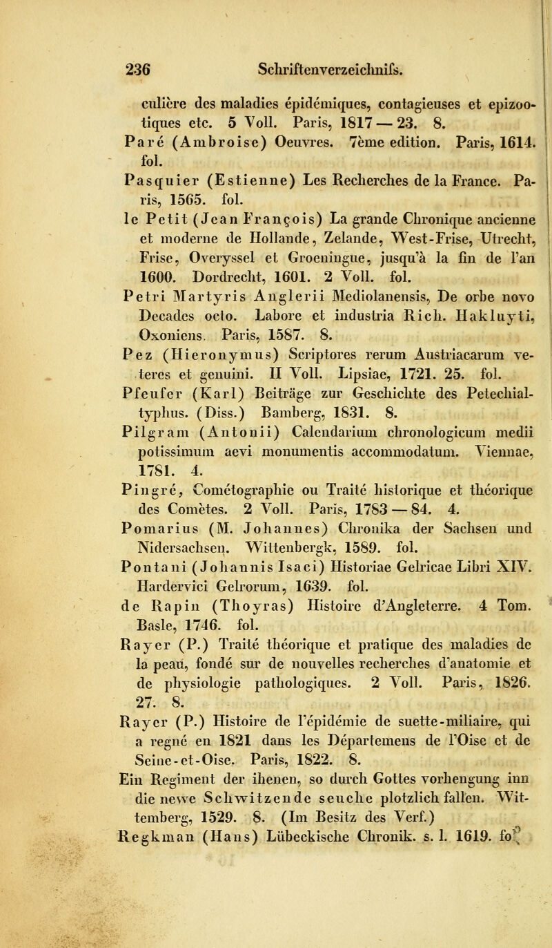 culiere des maladies epidemiques, contagieuses et epizoo- tiques etc. 5 Voll. Paris, 1817 — 23. 8. Pare (Ambroise) Oeuvres. 7eine edition. Paris, 1614. fol. Pasquier (Estienne) Les Recherches de la France. Pa- ris, 1565. fol. le Petit (Jean Fran^ois) La grande Chronique ancienne et moderne de Hollande, Zelande, West-Frise, Utrecht, Frise, Overyssel et Groeningue, jusqu'ä la fin de Fan 1600. Dordrecht, 1601. 2 Voll. fol. Petri Martyris Anglerii Mediolanensis, De orbe novo Decades octo. Labore et industria Rieh. Hakluyti, Oxoniens. Paris, 1587. 8. Pez (Hieronymus) Scriptores rerum Austriacarum ve- teres et genuini. II Voll. Lipsiae, 1721. 25. fol. Pfeufer (Karl) Beiträge zur Geschichte des Petechial- typhus. (Diss.) Bamberg, 1831. 8. Pilgram (Antonii) Calendarium chronologicum medii potissimum aevi monumentis aecommodatum. Viennae, 1781. 4. Pingre, Cometographie ou Traite historique et theorique des Cometes. 2 Voll. Paris, 1783 — 84. 4. Pomarius (M. Johannes) Chronika der Sachsen und Nidersachsen. Wittenbergk, 1589. fol. Pontani (Johannis Isaci) Historiae Gelricae Libri XIV. Hardervici Gelrorum, 1639. fol. de Rapin (Thoyras) Histoire d'Angleterre. 4 Tom. Basle, 1746. fol. Rayer (P.) Traite theorique et pratique des maladies de la peau, fonde sur de nouvelies recherches d'anatomie et de physiologie pathologiques. 2 Voll. Paris, 1826. 27. 8. Ray er (P.) Histoire de Fepidemie de suette-miliaire, qui a regne en 1821 dans les Departeinens de l'Oise et de Seine -et-Oise. Paris, 1822. 8. Ein Regiment der ihenen, so durch Gottes Vorbeugung inn die newe Schwitzende seuche plötzlich fallen. Wit- tenberg, 1529. 8. (Im Besitz des Verf.) Regkman (Hans) Lübeckische Clmmik. s. 1. 1619. fo^