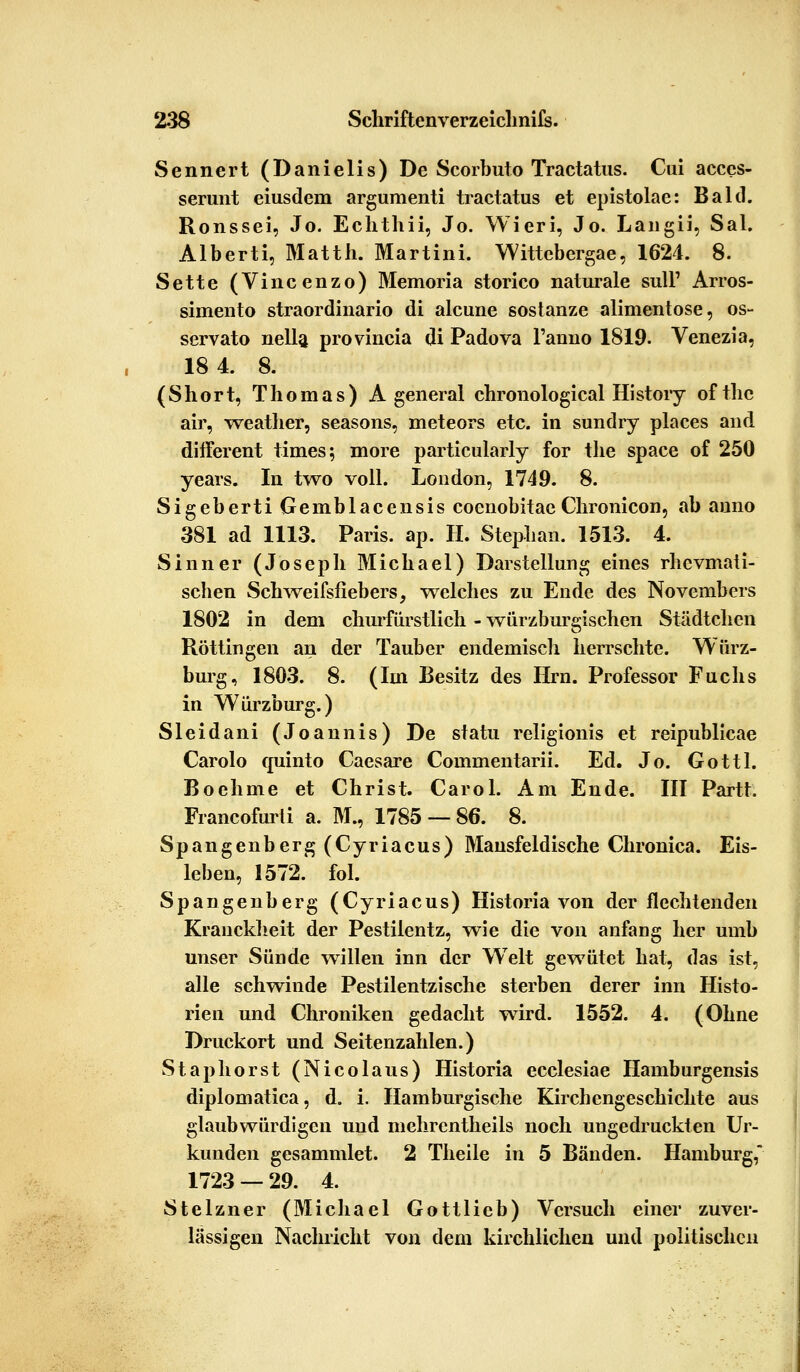 Sennert (Danielis) De Scorbuto Tractatus. Cui acces- serunt eiusdem argumenti tractatus et epistolae: Bald. Ronssei, Jo. Echthii, Jo. Wieri, Jo. Langii, Sal. Alberti, Matth. Martini. Wittebergae, 1624. 8. Sette (Vincenzo) Memoria storico naturale sulF Arros- simento straordinario di alcune sostanze alimentose, os- servato nella provincia di Padova Fanno 1819. Venezia, 18 4. 8. (Short, Thomas) A general chronological History ofthc air, weather, seasons, meteors etc. in sundry places and different times; more particularly for the space of 250 years. In two voll. London, 1749. 8. Sigeberti Gemblacensis coenobitae Chronicon, ab anno 381 ad 1113. Paris, ap. II. Stephan. 1513. 4. Sinner (Joseph Michael) Darstellung eines rhevmati- schen Schweifsfiebers, welches zu Ende des Novembers 1802 in dem churfürstlich - würzburgischen Städtchen Rötungen an der Tauber endemisch herrschte. Würz- burg, 1803. 8. (Im Besitz des Hrn. Professor Fuchs in Würzburg.) Sleidani (Joannis) De statu religionis et reipublicae Carolo quinto Caesare Commentarii. Ed. Jo. Gottl. Boehme et Christ. Carol. Am Ende. III Partt. Francofurti a. M., 1785 — 86. 8. Spangenberg (Cyriacus) Mansfeldische Chronica. Eis- leben, 1572. fol. Spangenberg (Cyriacus) Historia von der flechtenden Kranckheit der Pestilentz, wie die von anfang her umb unser Sünde willen inn der Welt gewütet hat, das ist, alle schwinde Pestilentzische sterben derer inn Histo- rien und Chroniken gedacht wird. 1552. 4. (Ohne Druckort und Seitenzahlen.) Staphörst (Nicolaus) Historia ecclesiae Hamburgensis diplomatica, d. i. Hamburgische Kircbengeschichte aus glaubwürdigen und mehrentheils noch ungedruckten Ur- kunden gesammlet. 2 Theile in 5 Bänden. Hamburg, 1723 — 29. 4. Stelzner (Michael Gottlieb) Versuch einer zuver- lässigen Nachricht von dem kirchlichen und politischen