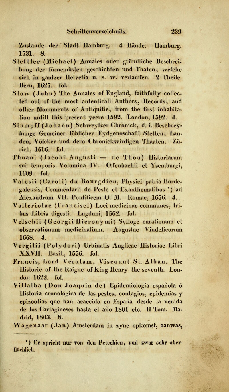 Zustande der Stadt Hamburg. 4 Bände. Hamburg, 1731. 8. Stettier (31ichael) Amiales oder gründliche Beschrei- bung der fürnembsteu geschienten und Thaten, welche sich in gantzer Helvetia u. s. w. verlauifen. 2 Theilc. Bern, 1627. fol. Stow (John) The Annales of England, faithfully collcc- ted out of the most autenticall Authors, Records, and other Monuments of Antiquitie, from the lirst inhabita- tion untill this present yeere 1592. London, 1592. 4. Stumpff (Johann) Schweytzer Chronick, d. i. Beschrey- bunge Gemeiner löblicher Eydgenoschafft Stetten, Lan- den, Völcker und dero Chronickwirdigen Thaalcn. Zü- rich, 1606. fol. Thuani (Jacobi Augusti — de Thou) Historiarum sui temporis Volumina IV. Onenbachii et Yscmburgi, 1609. fol. Valesii (Caroli) du Bourgdieu, Physici patria Burdc- galensis, Commentarii de Peste et Exanthcmatibus *) ad Alexandrum VII. Pontificem O. M. Romac, 1656. 4. Valieriolae (Francisci) Loci medicinae communes, tri- bus Libris digesli. Lugduni, 1562. fol. Velschii (Georgii Hierony mi) Syllogc curationum et observationum medicinalium. Auguslac Vindclicorum 1668. 4. Vergilii (Polydori) Urbinatis Anglicae Historiae Libri XXVII. Basil., 1556. fol. Francis, Lord Verulam, Viscount St, Alban, The Historie of the Raigne of King Henry the seventh. Lon- don 1622. fol. Villalba (Don Joaquin de) Epidemiologia espanola ö Historia cronolögica de las pestes, contagios, epidemias y epizootias que hau aeaeeido en Espana desde la venida de los Cartagineses hasta el ano 1801 etc. II Tom. Ma- drid, 1803. 8. Wagenaar (Jan) Amsterdam in zyne opkomst, aanwas, ') Er spricht nur von den Petechien, und zwar sehr ober- ilacblicli.