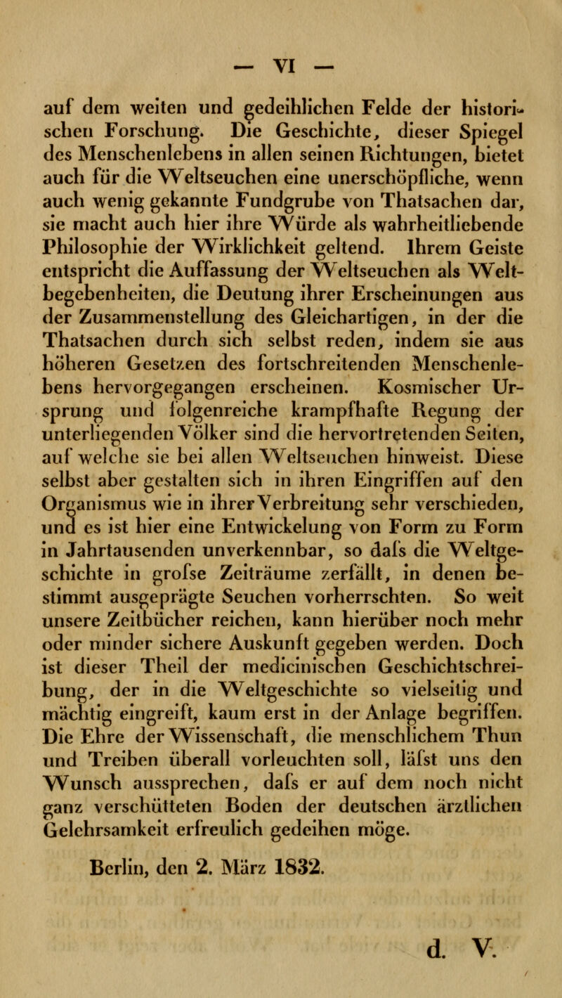 — VI — auf dem weiten und gedeihlichen Felde der histori- schen Forschung. Die Geschichte, dieser Spiegel des Menschenlebens in allen seinen Richtungen, bietet auch für die Weltseuchen eine unerschöpfliche, wenn auch wenig gekannte Fundgrube von Thatsachen dar, sie macht auch hier ihre Würde als wahrheitliebende Philosophie der Wirklichkeit geltend. Ihrem Geiste entspricht die Auffassung der Weltseuchen als Welt- begebenheiten, die Deutung ihrer Erscheinungen aus der Zusammenstellung des Gleichartigen, in der die Thatsachen durch sich selbst reden, indem sie aus höheren Gesetzen des fortschreitenden Menschenle- bens hervorgegangen erscheinen. Kosmischer Ur- sprung und folgenreiche krampfhafte Regung der unterliegenden Völker sind die hervortretenden Seiten, aufweiche sie bei allen Weltseuchen hinweist. Diese selbst aber gestalten sich in ihren Eingriffen auf den Organismus wie in ihrer Verbreitung sehr verschieden, und es ist hier eine Entwicklung von Form zu Form in Jahrtausenden unverkennbar, so dafs die Weltge- schichte in grofse Zeiträume zerfällt, in denen be- stimmt ausgeprägte Seuchen vorherrschten. So weit unsere Zeitbücher reichen, kann hierüber noch mehr oder minder sichere Auskunft gegeben werden. Doch ist dieser Theil der medicinischen Geschichtschrei- bung, der in die Weltgeschichte so vielseitig und mächtig eingreift, kaum erst in der Anlage begriffen. Die Ehre der Wissenschaft, die menschlichem Thun und Treiben überall vorleuchten soll, läfst uns den Wunsch aussprechen, dafs er auf dem noch nicht ganz verschütteten Boden der deutschen ärztlichen Gelehrsamkeit erfreulich gedeihen möge. Berlin, den 2. März 1832.