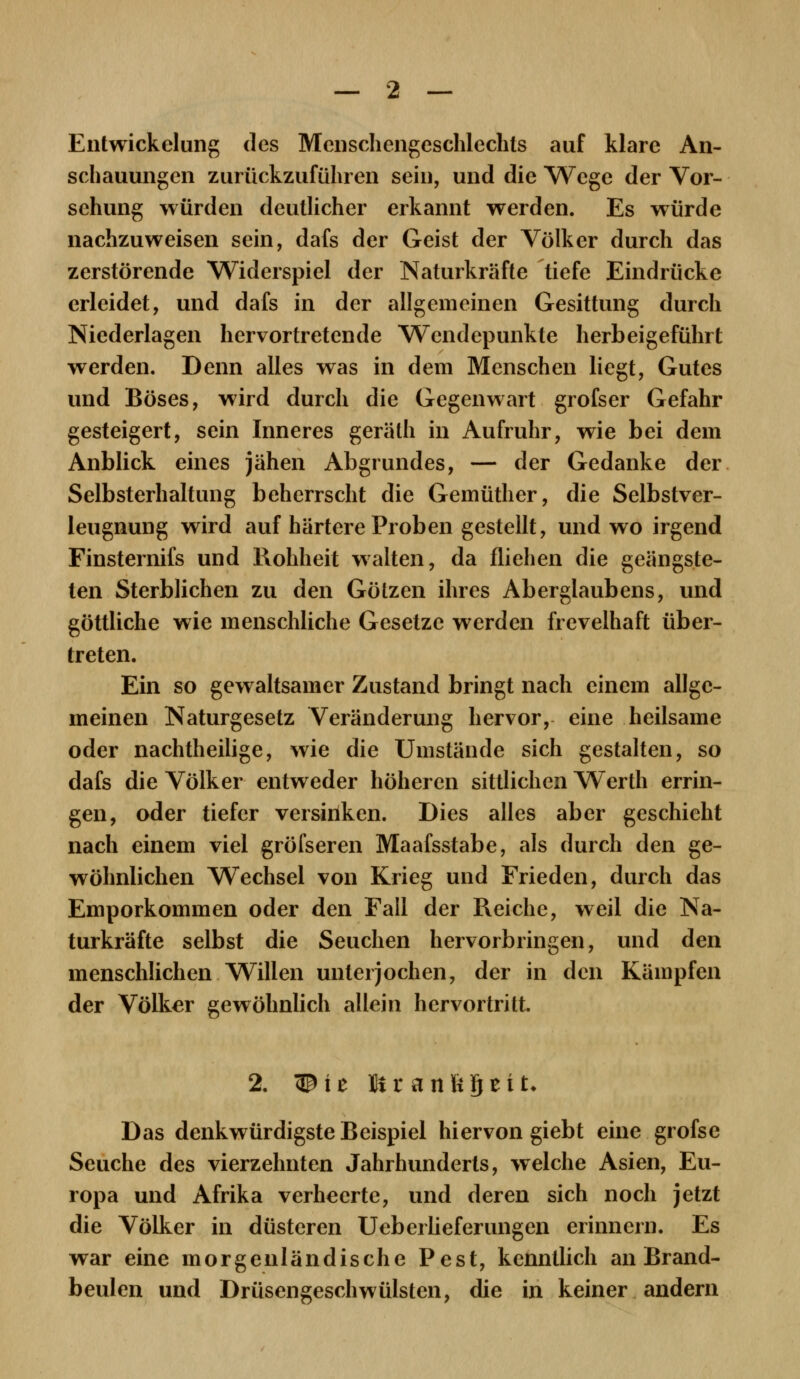 Entwickelung des Menschengeschlechts auf klare An- schauungen zurückzuführen sein, und die Wege der Vor- sehung würden deutlicher erkannt werden. Es würde nachzuweisen sein, dafs der Geist der Völker durch das zerstörende Widerspiel der Naturkräfte tiefe Eindrücke erleidet, und dafs in der allgemeinen Gesittung durch Niederlagen hervortretende Wendepunkte herbeigeführt werden. Denn alles was in dem Menschen liegt, Gutes und Böses, wird durch die Gegenwart grofser Gefahr gesteigert, sein Inneres gerälh in Aufruhr, wie bei dem Anblick eines jähen Abgrundes, — der Gedanke der Selbsterhaltung beherrscht die Gemüther, die Selbstver- leugnung wird auf härtere Proben gestellt, und wo irgend Finsternifs und Rohheit walten, da fliehen die geängste- ten Sterblichen zu den Götzen ihres Aberglaubens, und göttliche wie menschliche Gesetze werden frevelhaft über- treten. Ein so gewaltsamer Zustand bringt nach einem allge- meinen Naturgesetz Veränderung hervor, eine heilsame oder nachtheilige, wie die Umstände sich gestalten, so dafs die Völker entweder höheren sittlichen Werth errin- gen, oder tiefer versiriken. Dies alles aber geschieht nach einem viel gröfseren Maafsstabe, als durch den ge- wöhnlichen Wechsel von Krieg und Frieden, durch das Emporkommen oder den Fall der Reiche, weil die Na- turkräfte selbst die Seuchen hervorbringen, und den menschlichen Willen unterjochen, der in den Kämpfen der Völker gewöhnlich allein hervortritt. 2. 35ie Btr anftQeit* Das denkwürdigste Beispiel hiervon giebt eine grofse Seuche des vierzehnten Jahrhunderts, welche Asien, Eu- ropa und Afrika verheerte, und deren sich noch jetzt die Völker in düsteren Uebei lieferungen erinnern. Es war eine morgenländische Pest, kenntlich an Brand- beulen und Drüsengeschwülsten, die in keiner andern