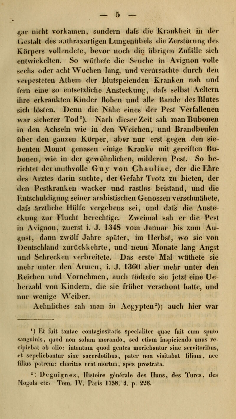 Gestalt des aathraxartigen Lungenübels die Zerstörung des Körpers vollendete, bevor noch die übrigen Zufälle sich entwickelten. So wüthete die Seuche in Avignon volle sechs oder acht Wochen lang, und verursachte durch den verpesteten Athem der blutspeienden Kranken nah und fern eine so entsetzliche Ansteckung, dafs selbst Aeltern ihre erkrankten Kinder flohen und alle Bande des Blutes sich lösten. Denn die Nähe eines der Pest Verfallenen war sicherer Tod1). Nach dieser Zeit sah manBubonen in den Achseln wie in den Weichen r und Brandbeulen über den ganzen Körper, aber nur erst gegen den sie- benten Monat genasen einige Kranke mit gereiften Bu- bonen, wie in der gewöhnlichen, milderen Pest. So be- richtet der muthvolle Guy von Chauliac, der die Ehre des Arztes darin suchte, der Gefahr Trotz zu bieten, der den Pestkranken wacker und rastlos beistand, und die Entschuldigung seiner arabistischen Genossen verschmähete, dafs ärztliche Hülfe vergebens sei, und dafs die Anste- ckung zur Flucht berechtige. Zweimal sah er die Pest in Avignon, zuerst i. J. 1348 vom Januar bis zum Au- gust, dann zwölf Jahre später,, im Herbst, wo sie von Deutschland zurückkehrte, und neun Monate lang Angst und Schrecken verbreitete. Das erste Mal wüthete sie mehr unter den Armen, i. J. 1360 aber mehr unter den Reichen und Vornehmen, auch tödtete sie jetzt eine Ue- berzähl von Kindern, die sie früher verschont hatte, und nur wenige Weiber. Aehnliches sah man in Aegypten2); auch hier war ') Et fuit tantae contagiosiiatis specialiter quae fuit cum sputo sanguinis, quod non solum morando, sed etiam inspiciendo uuus re- cipiebat ab alio: intantum quod gentes moriebantur sine servitoribus, et sepeliebantur sine sacerdotibus, pater non visitabat filiuni, nee filius patrem: charitas cratmortua, spes prostrata. 2) Deguignes, Histoire generale des Huns, des Turcs, des Mogols etc. Tom. IV. Paris 1758. 4. p. 226.