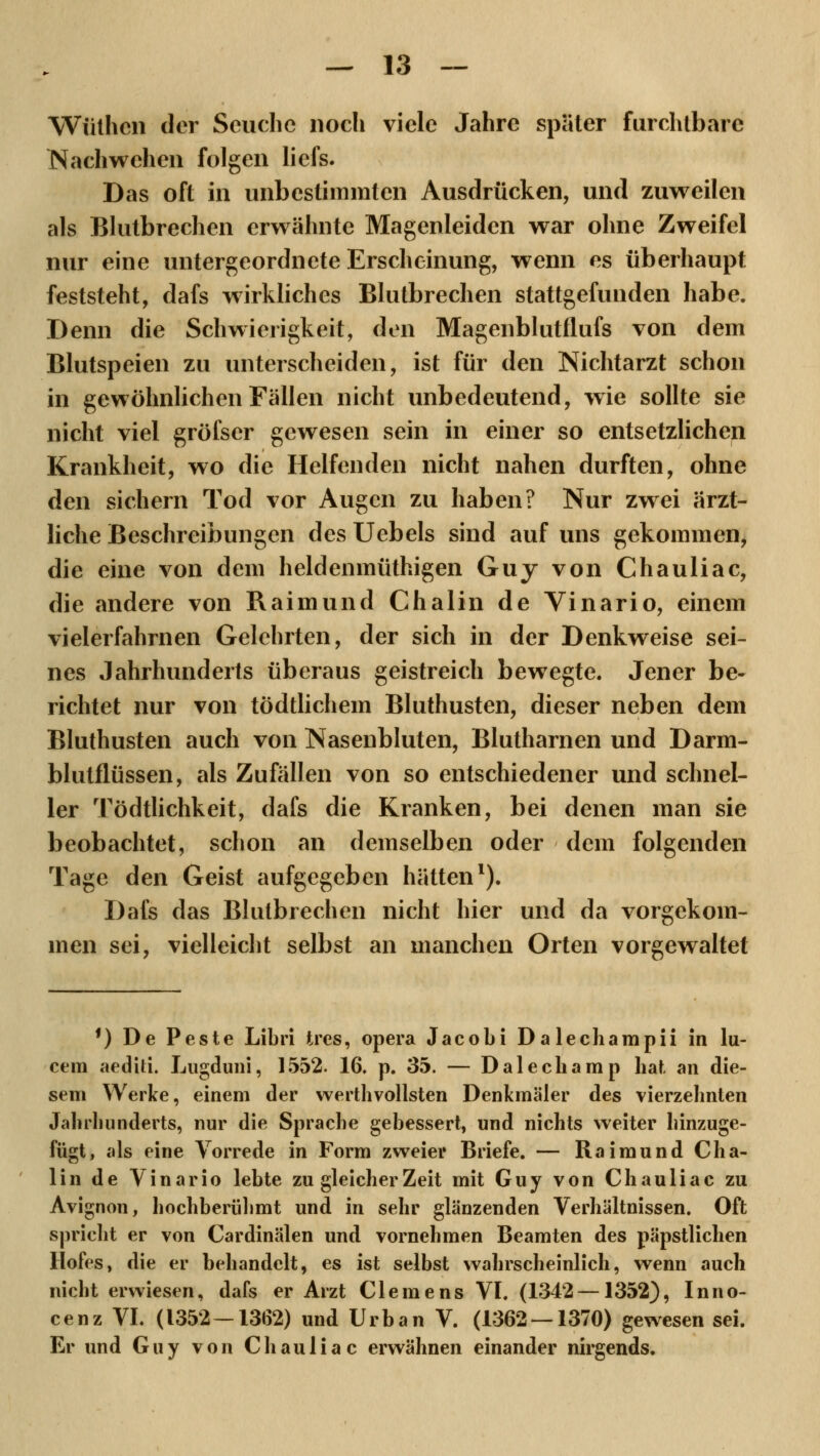 Wiithcn der Seuche noch viele Jahre später furchtbare Nachwehen folgen liefs. Das oft in unbestimmten Ausdrücken, und zuweilen als Blutbrechen erwähnte Magenleiden war ohne Zweifel nur eine untergeordnete Erscheinung, wenn es überhaupt feststeht, dafs wirkliches Blutbrechen stattgefunden habe. Denn die Schwierigkeit, den Magenblutflufs von dem Blutspeien zu unterscheiden, ist für den Nichtarzt schon in gewöhnlichen Fällen nicht unbedeutend, wie sollte sie nicht viel gröfscr gewesen sein in einer so entsetzlichen Krankheit, wo die Helfenden nicht nahen durften, ohne den sichern Tod vor Augen zu haben? Nur zwei ärzt- liche Beschreibungen des Uebels sind auf uns gekommen, die eine von dem heldenmüthigen Guy von Chauliac, die andere von Raimund Chalin de Vinario, einem vielerfahrnen Gelehrten, der sich in der Denkweise sei- nes Jahrhunderts überaus geistreich bewegte. Jener be- richtet nur von tödtlichem Bluthusten, dieser neben dem Bluthusten auch von Nasenbluten, Blutharnen und Darm- blutflüssen, als Zufällen von so entschiedener und schnel- ler Tödtlichkeit, dafs die Kranken, bei denen man sie beobachtet, schon an demselben oder dem folgenden Tage den Geist aufgegeben hätten1). Dafs das Blutbrechen nicht hier und da vorgekom- men sei, vielleicht selbst an manchen Orten vorgewaltet f) De Peste Libri tres, opera Jacobi Dalechampii in lu- cem aediti. Lugduni, 1552. 16. p. 35. — Dalecbamp hat an die- sem Werke, einem der werthvollsten Denkmäler des vierzehnten Jahrhunderts, nur die Sprache gebessert, und nichts weiter hinzuge- fügt, als eine Vorrede in Form zweier Briefe. — Raimund Cha- lin de Vinario lebte zu gleicher Zeit mit Guy von Chauliac zu Avignon, hochberühmt und in sehr glänzenden Verhältnissen. Oft spricht er von Cardinälen und vornehmen Beamten des päpstlichen Hofes, die er behandelt, es ist selbst wahrscheinlich, wenn auch nicht erwiesen, dafs er Arzt Clemens VI. (1342 —1352), Inno- cenz VI. (1352-1362) und Urban V. (1362 — 1370) gewesen sei. Er und Guy von Chauliac erwähnen einander nirgends.