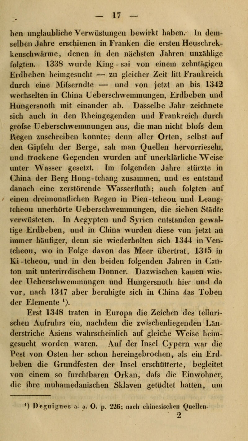 ben unglaubliche Verwüstungen bewirkt haben. In dem- selben Jahre erschienen in Franken die ersten Heuschrek- kenschwärme, denen in den nächsten Jahren unzählige folgten. 1338 wurde King - sai von einem zehntägigen Erdbeben heimgesucht — zu gleicher Zeit litt Frankreich durch eine Mifserndte — und von jetzt an bis 1342 wechselten in China Ueberschwemmungen, Erdbeben und Hungersnoth mit einander ab. Dasselbe Jahr zeichnete sich auch in den Rheingegenden und Frankreich durch grofse Ueberschwemmungen aus, die man nicht blofs dem Regen zuschreiben konnte; denn aller Orten, selbst auf den Gipfeln der Berge, sah man Quellen hervorrieseln, und trockene Gegenden wurden auf unerklärliche Weise unter Wasser gesetzt. Im folgenden Jahre stürzte in China der Berg Hong-tchang zusammen, und es entstand danach eine zerstörende Wasserfluth; auch folgten auf einen dreimonatlichen Regen in Pien-tcheou und Leang- tcheou unerhörte Ueberschwemmungen, die sieben Städte verwüsteten. In Aegypten und Syrien entstanden gewal- tige Erdbeben, und in China wurden diese von jetzt an immer häufiger, denn sie wiederholten sich 1344 in Ven- tcheou, wo in Folge davon das Meer übertrat, 1345 in Ki-tcheou, und in den beiden folgenden Jahren in Can- ton mit unterirrdischem Donner. Dazwischen kamen wie- der Ueberschwemmungen und Hungersnoth hier und da vor, nach 1347 aber beruhigte sich in China das Toben der Elemente l). Erst 1348 traten in Europa die Zeichen des telluri- schen Aufruhrs ein, nachdem die zvrischenliegenden Län- derstriche Asiens wahrscheinlich auf gleiche Weise heim- gesucht worden waren. Auf der Insel Cypern war die Pest von Osten her schon hereingebrochen, als ein Erd- beben die Grundfesten der Insel erschütterte, begleitet von einem so furchtbaren Orkan, dafs die Einwohner, die ihre muhamedanischen Sklaven getödtet hatten, um i) Deguignes a. a. O. p. 226; nach chinesischen Quellen. 2