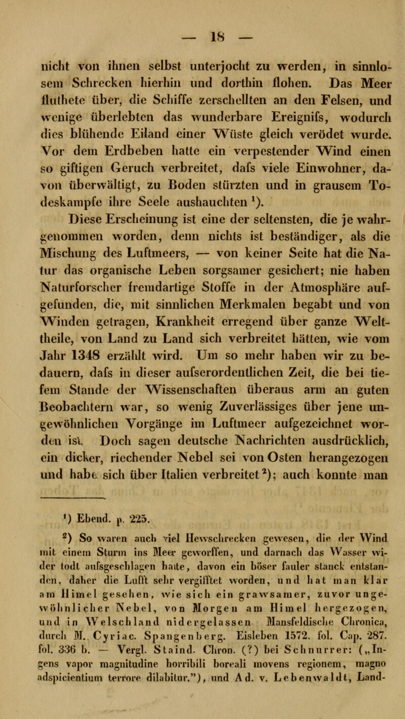 nicht von ihnen selbst unterjocht zu werden, in sinnlo- sem Schrecken hierhin und dorthin flohen. Das Meer fluthete über, die Schiffe zerschellten an den Felsen, und wenige überlebten das wunderbare Ereignifs, wodurch dies blühende Eiland einer Wüste gleich verödet wurde. Vor dem Erdbeben hatte ein verpestender Wind einen so giftigen Geruch verbreitet, dafs viele Einwohner, da- von überwältigt, zu Boden stürzten und in grausem To- deskampfe ihre Seele aushauchten 1). Diese Erscheinung ist eine der seltensten, die je wahr- genommen worden, denn nichts ist beständiger, als die Mischung des Luftmeers, — von keiner Seite hat die Na- tur das organische Leben sorgsamer gesichert; nie haben Naturforscher fremdartige Stoffe in der Atmosphäre auf- gefunden, die, mit sinnlichen Merkmalen begabt und von Winden getragen, Krankheit erregend über ganze Welt- theile, von Land zu Land sich verbreitet hätten, wie vom Jahr 1348 erzählt wird. Um so mehr haben wir zu be- dauern, dafs in dieser aufserordentlichen Zeit, die bei tie- fem Stande der Wissenschaften überaus arm an guten Beobachtern war, so wenig Zuverlässiges über jene un- gewöhnlichen Vorgänge im Luftmeer aufgezeichnet wor- den isl Doch sagen deutsche Nachrichten ausdrücklich, ein dicker, riechender Nebel sei von Osten herangezogen und habt sich über Italien verbreitet2); auch konnte man f) Ebend. p. 225. 2) So waren auch viel Hewschreckcn gewesen, die der Wind mit einem Sturm ins Meer geworffen, und darnach das Wasser wi- der todt aufsgeschlagen hatte, davon ein böser fauler stanck entstan- den, daher die Luflt sehr vergifftet worden, und hat man klar am llimel gesehen, wie sich ein grawsamer, zuvor unge- wöhnlicher Nebel, von Morgen am Himel hergezogen, und in Welschland nid er gelassen Mansfeldische Chronica, durch M. Cyriac. Spangen!)erg. Eisleben 1572. fol. Cap. 287. fol. 336 b. — Vergl. Staind. Chron. (?) bei Schnurrer: („In- gens vapor magnitudine horribili boreali inovens regionem, magno adspicienlium terrore dilabilur.), und Ad. v. Leben wählt, Land-