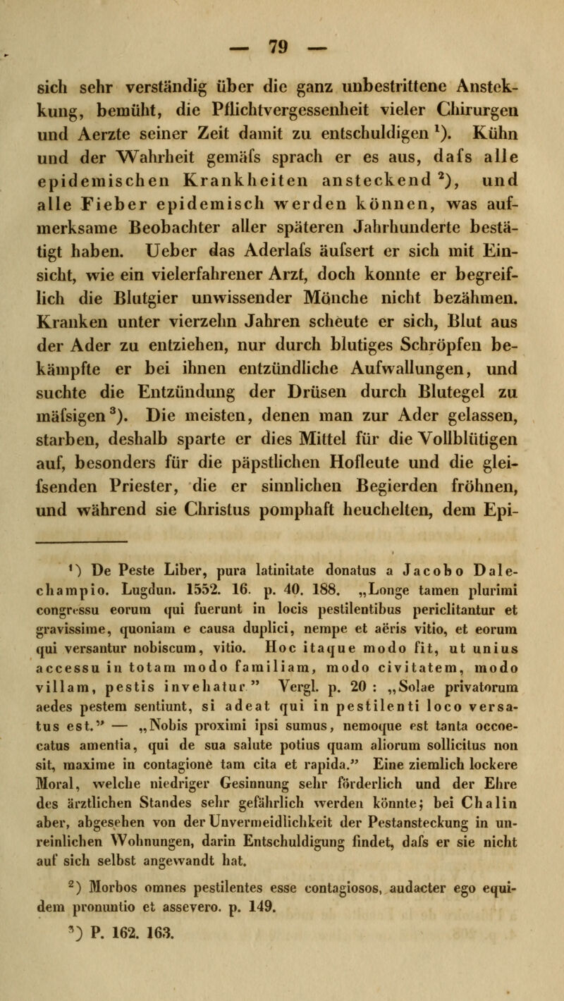 sich sehr verständig über die ganz unbestrittene Anstek- kung, bemüht, die Pflichtvergessenheit vieler Chirurgen und Aerzte seiner Zeit damit zu entschuldigen l). Kühn und der Wahrheit gemäfs sprach er es aus, dafs alle epidemischen Krankheiten ansteckend 2), und alle Fieber epidemisch werden können, was auf- merksame Beobachter aller späteren Jahrhunderte bestä- tigt haben. Ueber das Aderlafs äufsert er sich mit Ein- sicht, wie ein vielerfahrener Arzt, doch konnte er begreif- lich die Blutgier unwissender Mönche nicht bezähmen. Kranken unter vierzehn Jahren scheute er sich, Blut aus der Ader zu entziehen, nur durch blutiges Schröpfen be- kämpfte er bei ihnen entzündliche Aufwallungen, und suchte die Entzündung der Drüsen durch Blutegel zu mäfsigen3). Die meisten, denen man zur Ader gelassen, starben, deshalb sparte er dies Mittel für die Vollblütigen auf, besonders für die päpstlichen Hofleute und die glei- fsenden Priester, die er sinnlichen Begierden fröhnen, und während sie Christus pomphaft heuchelten, dem Epi- *) De Peste Liber, pura latinitate donatus a Jacobo Dale- champio. Lugdun. 1552. 16. p. 40. 188. „Longe tarnen plurimi congressu eorum qui fuerunt in locis pestilentibus periclitantur et gravissime, quoniam e causa duplici, nempe et aeris vitio, et eorum qui versantur nobiscum, vitio. Hoc itaque modo fit, ut unius accessu in totam modo familiam, modo civitatem, modo villam, pestis invehatur  Vergl. p. 20: „Solae privatorum aedes pestem sentiunt, si adeat qui in pestilenti loco versa- tus est. — „Nobis proximi ipsi sumus, nemoque est tanta occoe- catus amentia, qui de sua salute potius quam aliorum sollicitus non sit, maxime in contagione tarn cita et rapida. Eine ziemlich lockere Moral, welche niedriger Gesinnung sehr förderlich und der Ebre des ärztlichen Standes sehr gefährlich werden könnte; bei Chalin aber, abgesehen von der Unvermeidlichkeit der Pestansteckung in un- reinlichen Wohnungen, darin Entschuldigung findet, dafs er sie nicht auf sich selbst angewandt hat. 2) Morbos omnes pestilentes esse contagiosos, audacter ego equi- dem pronuntio et assevero. p. 149. *) P. 162. 163.