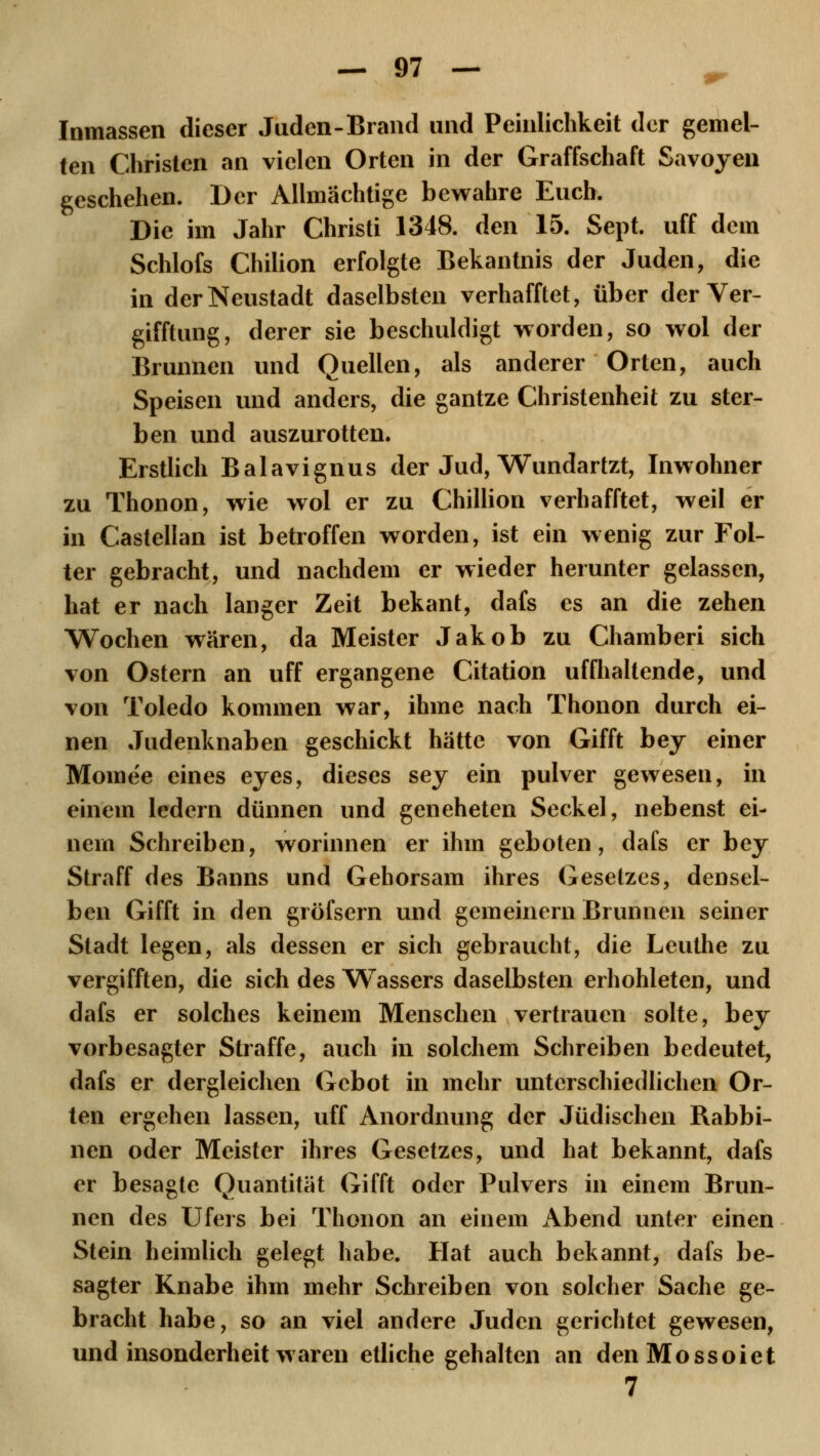 Inmassen dieser Juden-Brand und Peinlichkeit der gemel- ten Christen an vielen Orten in der Graffschaft Savoyen geschehen. Der Allmächtige bewahre Euch. Die im Jahr Christi 1348. den 15. Sept. uff dem Schlofs Chilion erfolgte Bekantnis der Juden, die in der Neustadt daselbsten verhafftet, über der Ver- gifftung, derer sie beschuldigt worden, so wol der Brunnen und Quellen, als anderer Orten, auch Speisen und anders, die gantze Christenheit zu ster- ben und auszurotten. Erstlich Balavignus der Jud, Wundartzt, Inwohner zu Thonon, wie wol er zu Chillion verhafftet, weil er in Castellan ist betroffen worden, ist ein wenig zur Fol- ter gebracht, und nachdem er wieder herunter gelassen, hat er nach langer Zeit bekant, dafs es an die zehen Wochen wären, da Meister Jakob zu Chamberi sich von Ostern an uff ergangene Citation uffhaltende, und von Toledo kommen war, ihme nach Thonon durch ei- nen Judenknaben geschickt hätte von Gifft bey einer Momee eines eyes, dieses sey ein pulver gewesen, in einem ledern dünnen und geneheten Seckel, nebenst ei- nem Schreiben, worinnen er ihm geboten, dafs er bey Straff des Banns und Gehorsam ihres Gesetzes, densel- ben Gifft in den gröfsern und gemeinern Brunnen seiner Stadt legen, als dessen er sich gebraucht, die Leuthe zu vergifften, die sich des Wassers daselbsten erhohleten, und dafs er solches keinem Menschen vertrauen solte, bey vorbesagter Straffe, auch in solchem Schreiben bedeutet, dafs er dergleichen Gebot in mehr unterschiedlichen Or- ten ergehen lassen, uff Anordnung der Jüdischen Rabbi- nen oder Meister ihres Gesetzes, und hat bekannt, dafs er besagte Quantität Gifft oder Pulvers in einem Brun- nen des Ufers bei Thonon an einem Abend unter einen Stein heimlich gelegt habe. Hat auch bekannt, dafs be- sagter Knabe ihm mehr Schreiben von solcher Sache ge- bracht habe, so an viel andere Juden gerichtet gewesen, und insonderheit waren etliche gehalten an denMossoiet 7