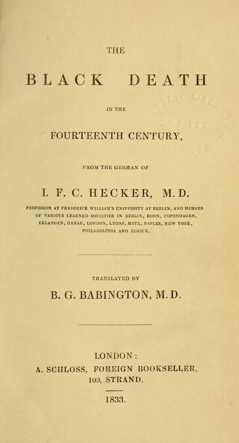 THE LACK DEATH IN THE FOURTEENTH CENTURY, PROM THE GERMAN OF I. F. C. HECKER, M. D. PROFESSOR AT FREDERICK WILLIAM'S UNIVERSITY AT BERLIN, AND MEMBER OF VARIOUS LEARNED SOCIETIES IN BERLIN', BONN, COPENHAGEN, ERLANGEN, HANAU, LONDON, LYONS, METZ, NAPLES, NEW YORK, PHILADELPHIA AND ZURICK. TRANSLATED BY B. G, BABINGTON, M.D. LONDON: A. SCHLOSS, FOREIGN BOOKSELLER, 109, STRAND. 1833.