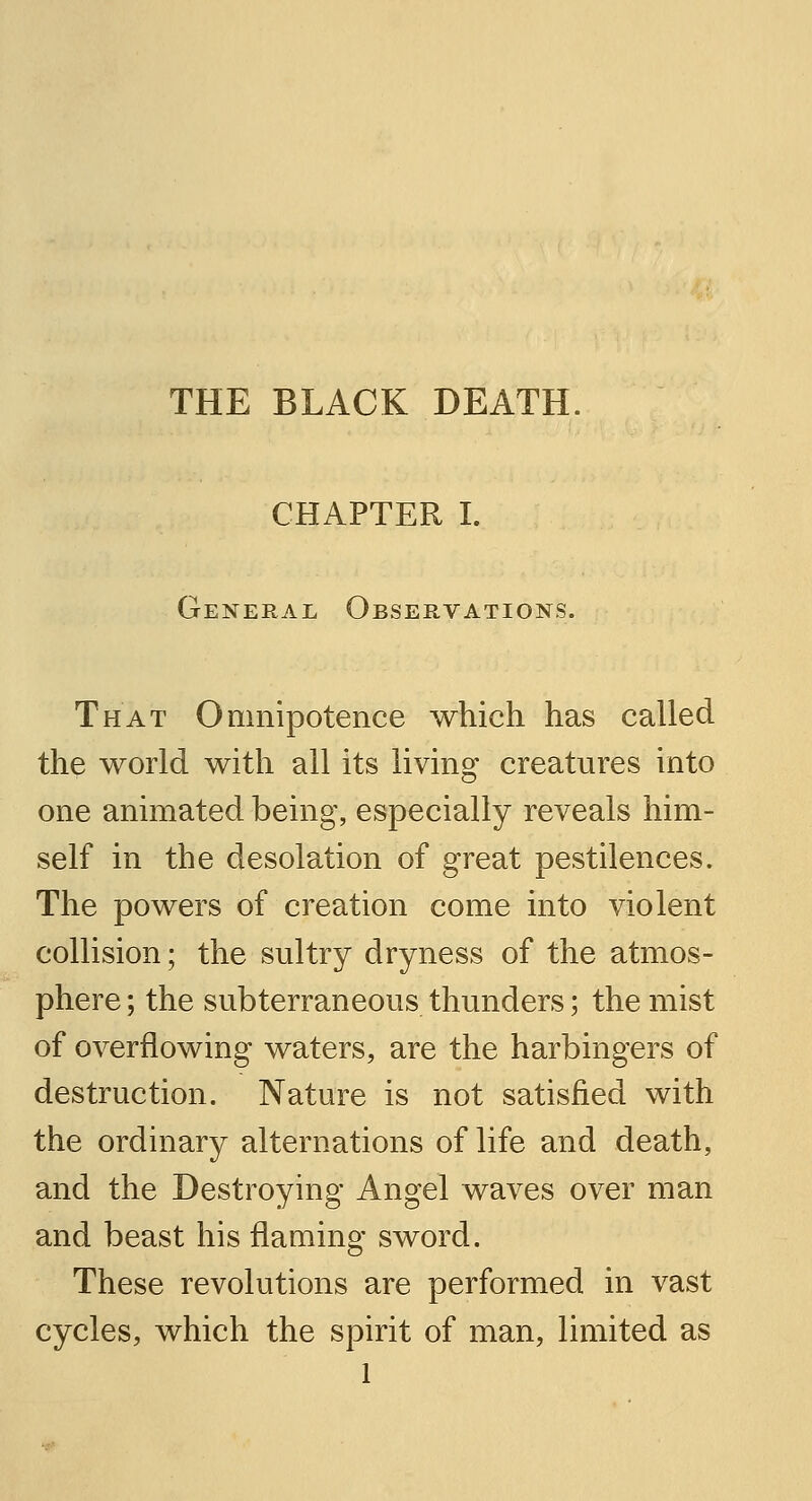 THE BLACK DEATH. CHAPTER I. General Observations. That Omnipotence which has called the world with all its living creatures into one animated being, especially reveals him- self in the desolation of great pestilences. The powers of creation come into violent collision; the sultry dryness of the atmos- phere ; the subterraneous thunders; the mist of overflowing waters, are the harbingers of destruction. Nature is not satisfied with the ordinary alternations of life and death, and the Destroying Angel waves over man and beast his flaming sword. These revolutions are performed in vast cycles, which the spirit of man, limited as l