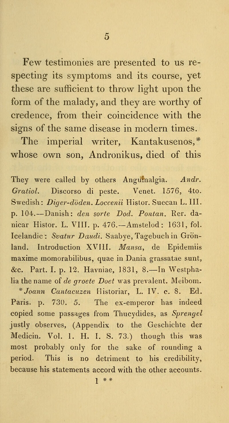 Few testimonies are presented to us re- specting its symptoms and its course, yet these are sufficient to throw light upon the form of the malady, and they are worthy of credence, from their coincidence with the signs of the same disease in modern times. The imperial writer, Kantakusenos,* whose own son, Andronikus, died of this They were called by others Anguinalgia. Andr. Gratiol. Discorso di peste. Venet. 1576, 4to. Swedish: Diger-doden. Loccenii Histor. Suecan L. III. p. 104.—Danish: den sorte Dod. Pontan. Rer. da- nicar Histor. L. VIII. p. 476.—Amstelod: 1631, fol. Icelandic: Svatur Daudi. Saabye, Tagebuch in Green- land. Introduction XVIII. Mansa, de Epidemiis maxime momorabilibus, quae in Dania grassatae sunt, &c. Part. I. p. 12. Havniae, 1831, 8.—In Westpha- lia the name of de groete Doet was prevalent. Meibom. * Joami Cantacuzen Historiar, L. IV. c. 8. Ed. Paris, p. 730. 5. The ex-emperor has indeed copied some passages from Thucydides, as Sprengel justly observes, (Appendix to the Geschiehte der Medicin. Vol. 1. H. I. S. 73.) though this was most probably only for the sake of rounding a period. This is no detriment to his credibility, because his statements accord with the other accounts. 2 * *