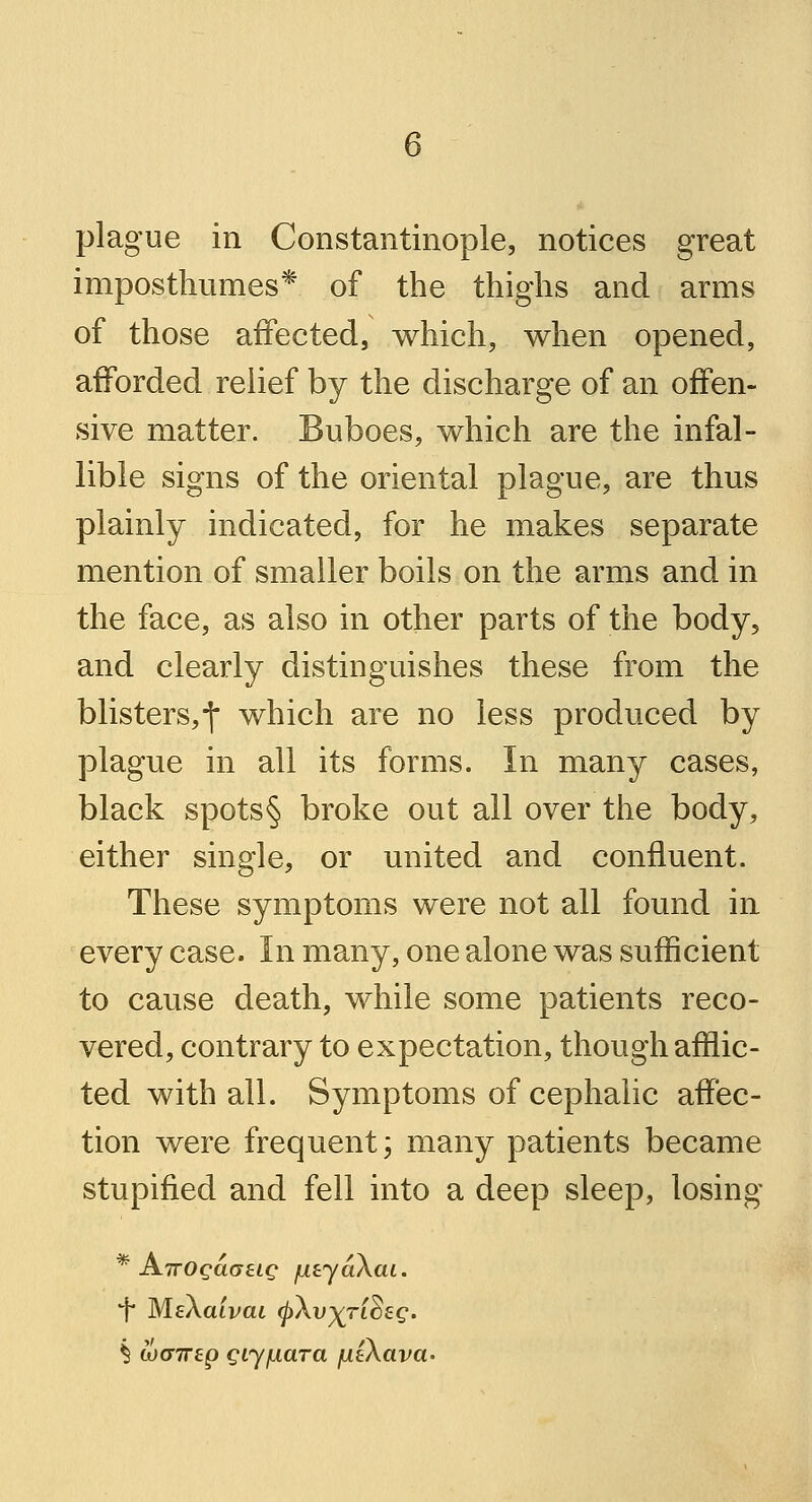 plague in Constantinople, notices great imposthumes* of the thighs and arms of those affected, which, when opened, afforded relief by the discharge of an offen- sive matter. Buboes, which are the infal- lible signs of the oriental plague, are thus plainly indicated, for he makes separate mention of smaller boils on the arms and in the face, as also in other parts of the body, and clearly distinguishes these from the blisters,-]* which are no less produced by plague in all its forms. In many cases, black spots§ broke out all over the body, either single, or united and confluent. These symptoms were not all found in every case. In many, one alone was sufficient to cause death, while some patients reco- vered, contrary to expectation, though afflic- ted with all. Symptoms of cephalic affec- tion were frequent; many patients became stupified and fell into a deep sleep, losing * ATTOgaaeig jutyaXai. *j MsAaivai (j)\v)(TL^£g. § tocnrep giyjuara /utXava-