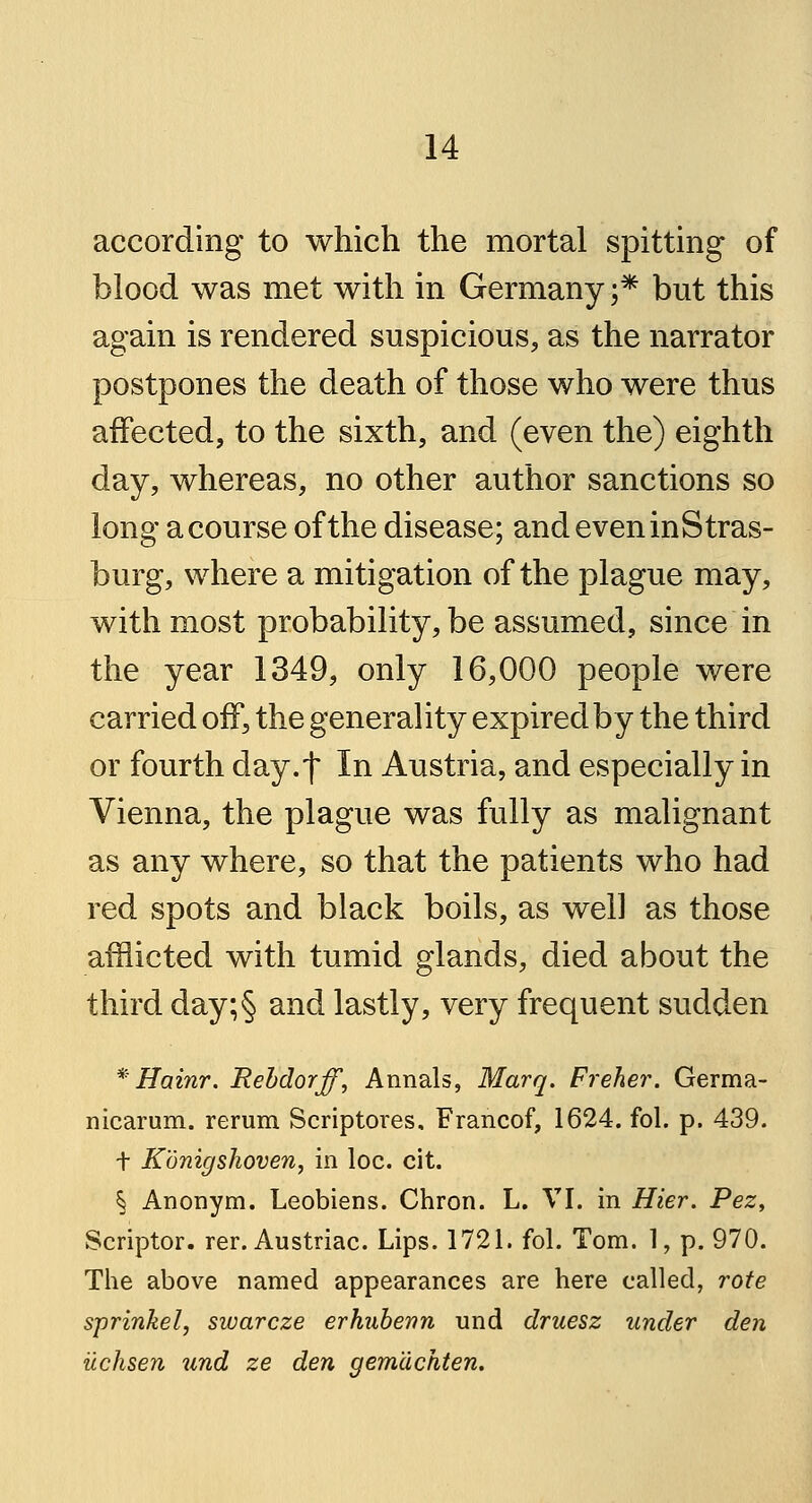 according to which the mortal spitting of blood was met with in Germany ;* but this again is rendered suspicious, as the narrator postpones the death of those who were thus affected, to the sixth, and (even the) eighth day, whereas, no other author sanctions so long a course of the disease; andeveninStras- burg, where a mitigation of the plague may, with most probability, be assumed, since in the year 1349, only 16,000 people were carried off, the generality expired by the third or fourth day.f In Austria, and especially in Vienna, the plague was fully as malignant as any where, so that the patients who had red spots and black boils, as well as those afflicted with tumid glands, died about the third day;§ and lastly, very frequent sudden * Hainr. Rebdorff, Annals, Marq. Freher. Germa- nicarum. rerum Scriptores, Francof, 1624. fol. p. 439. t Konigshoven, in loc. cit. § Anonym. Leobiens. Chron. L. VI. in Hier. Pez, Scriptor. rer. Austriac. Lips. 1721. fol. Tom. 1, p. 970. The above named appearances are here called, rote sprinkel, swarcze erhubenn und druesz under den ilchsen und ze den gemdchten.