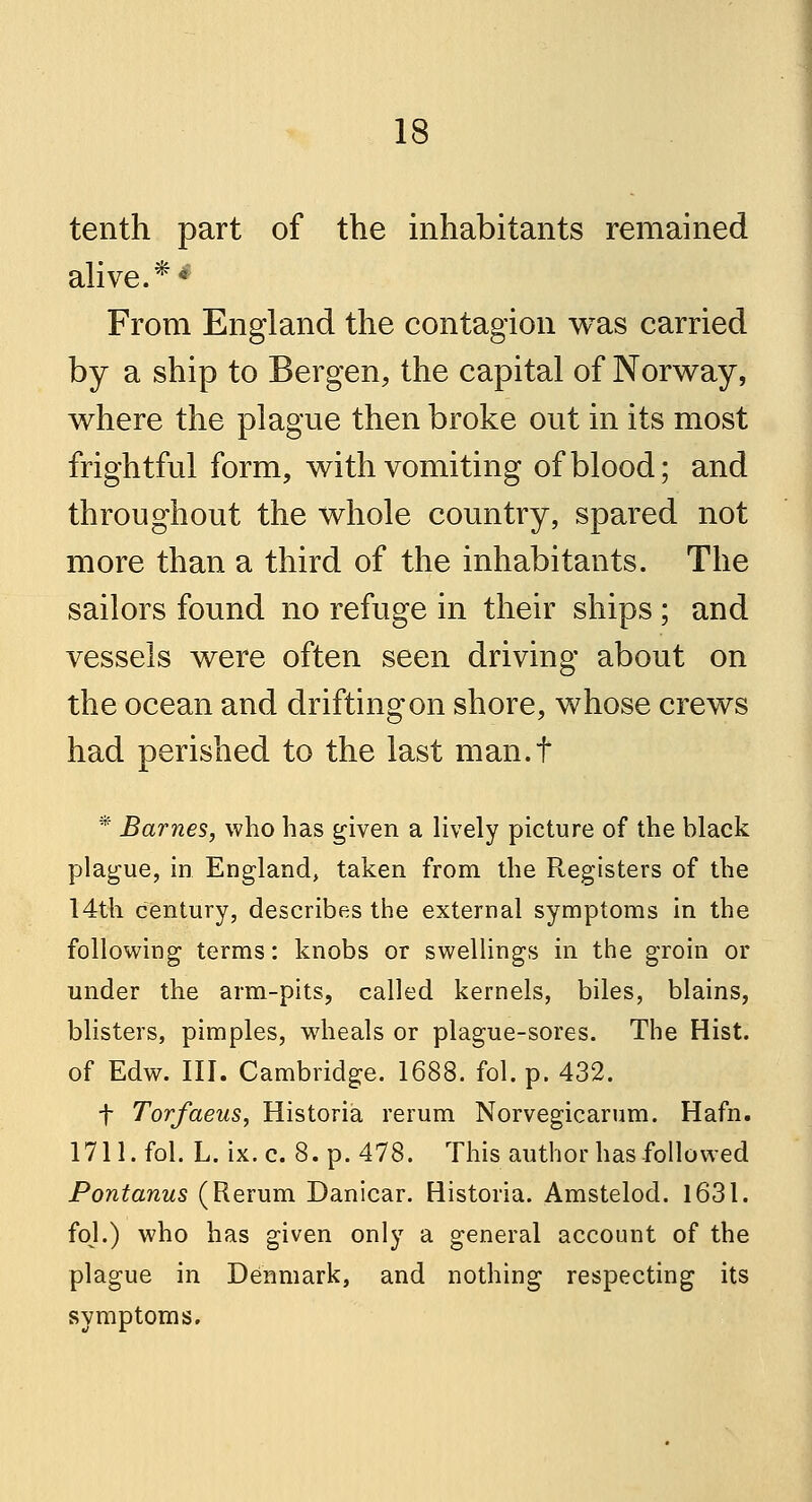 tenth part of the inhabitants remained alive.** From England the contagion was carried by a ship to Bergen, the capital of Norway, where the plague then broke out in its most frightful form, with vomiting of blood; and throughout the whole country, spared not more than a third of the inhabitants. The sailors found no refuge in their ships; and vessels were often seen driving about on the ocean and drifting on shore, whose crews had perished to the last man.f * Barnes, who has given a lively picture of the black plague, in England, taken from the Registers of the 14th century, describes the external symptoms in the following terms: knobs or swellings in the groin or under the arm-pits, called kernels, biles, blains, blisters, pimples, wheals or plague-sores. The Hist. of Edw. III. Cambridge. 1688. fol. p. 432. f Torfaeus, Historia rerum Norvegicarum. Hafn. 1711. fol. L. ix. c. 8. p. 478. This author has-followed Pontanus (Rerum Danicar. Historia. Amstelod. 1631. fol.) who has given only a general account of the plague in Denmark, and nothing respecting its symptoms.