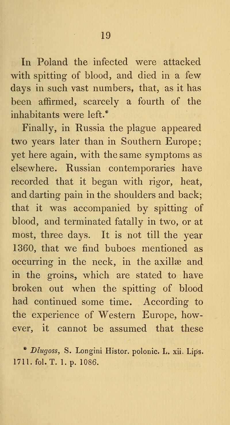 In Poland the infected were attacked with spitting of blood, and died in a few days in such vast numbers, that, as it has been affirmed, scarcely a fourth of the inhabitants were left.* Finally, in Russia the plague appeared two years later than in Southern Europe; yet here again, with the same symptoms as elsewhere. Russian contemporaries have recorded that it began with rigor, heat, and darting pain in the shoulders and back; that it was accompanied by spitting of blood, and terminated fatally in two, or at most, three days. It is not till the year 1360, that we find buboes mentioned as occurring in the neck, in the axillae and in the groins, which are stated to have broken out when the spitting of blood had continued some time. According to the experience of Western Europe, how- ever, it cannot be assumed that these * Dlugoss, S. Longini Histor. polemic. L. xii. Lips. 1711. fol.T. 1. p. 1086.