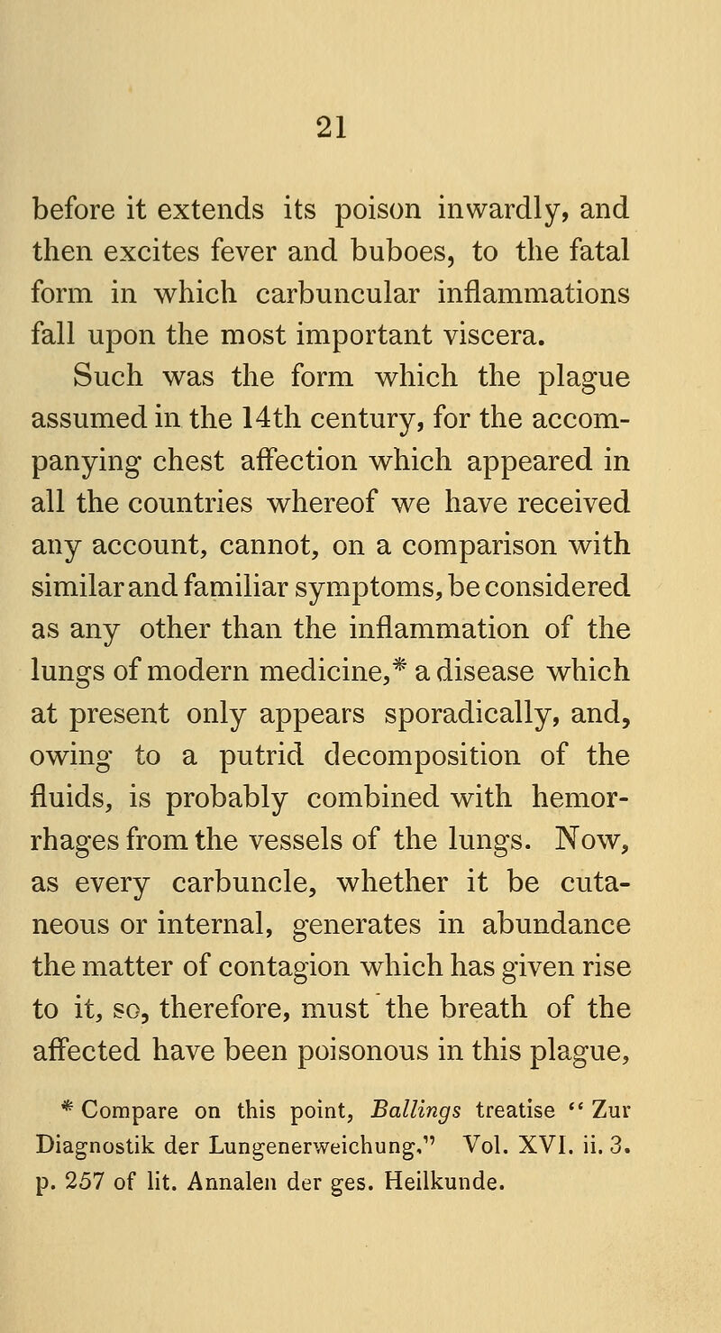 before it extends its poison inwardly, and then excites fever and buboes, to the fatal form in which carbuncular inflammations fall upon the most important viscera. Such was the form which the plague assumed in the 14th century, for the accom- panying chest affection which appeared in all the countries whereof we have received any account, cannot, on a comparison with similar and familiar symptoms, be considered as any other than the inflammation of the lungs of modern medicine,* a disease which at present only appears sporadically, and, owing to a putrid decomposition of the fluids, is probably combined with hemor- rhages from the vessels of the lungs. Now, as every carbuncle, whether it be cuta- neous or internal, generates in abundance the matter of contagion which has given rise to it, so, therefore, must the breath of the affected have been poisonous in this plague, * Compare on this point, Ballings treatise  Zur Diagnostik der Lungenerweichung,1' Vol. XVI. ii. 3. p. 257 of lit. Annalen der ges. Heilkunde.