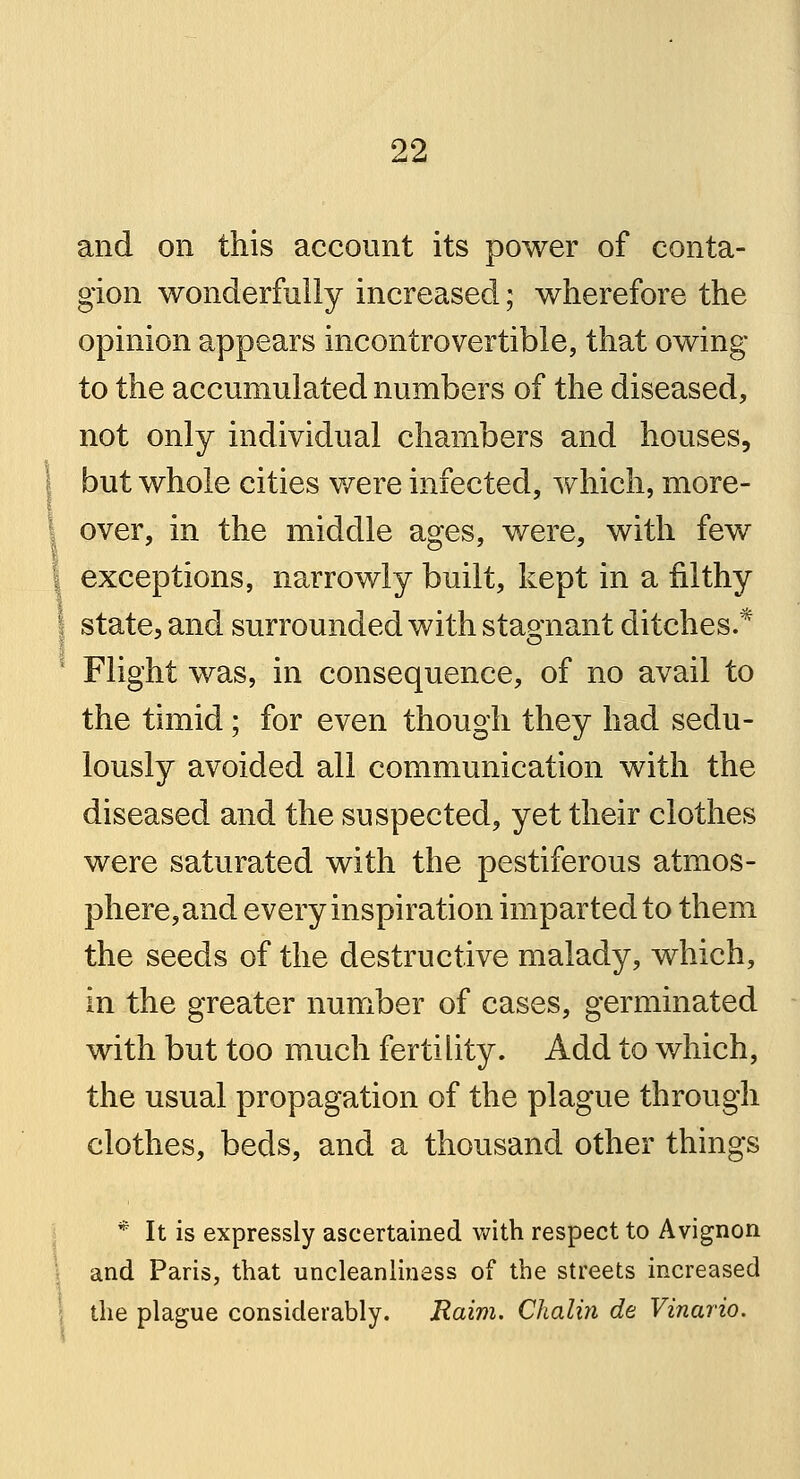 and on this account its power of conta- gion wonderfully increased; wherefore the opinion appears incontrovertible, that owing to the accumulated numbers of the diseased, not only individual chambers and houses, but whole cities were infected, which, more- over, in the middle ages, were, with few exceptions, narrowly built, kept in a filthy state, and surrounded with stagnant ditches.* Flight was, in consequence, of no avail to the timid; for even though they had sedu- lously avoided all communication with the diseased and the suspected, yet their clothes were saturated with the pestiferous atmos- phere, and every inspiration imparted to them the seeds of the destructive malady, which, in the greater number of cases, germinated with but too much fertility. Add to which, the usual propagation of the plague through clothes, beds, and a thousand other things * It is expressly ascertained with respect to Avignon and Paris, that uncleanliness of the streets increased the plague considerably. Raim. Chalin de Vinario.