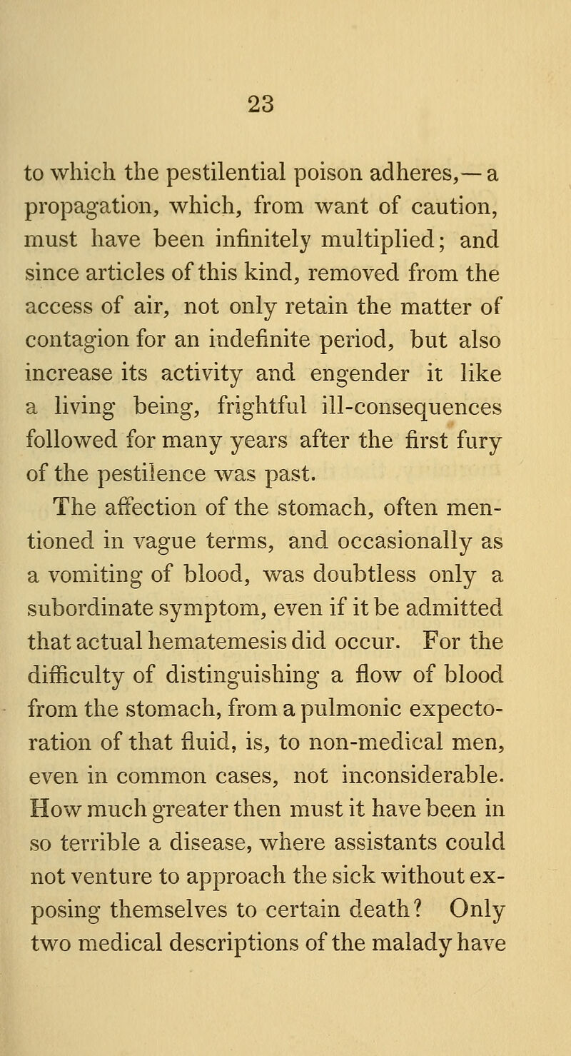 to which the pestilential poison adheres,— a propagation, which, from want of caution, must have been infinitely multiplied; and since articles of this kind, removed from the access of air, not only retain the matter of contagion for an indefinite period, but also increase its activity and engender it like a living being, frightful ill-consequences followed for many years after the first fury of the pestilence was past. The affection of the stomach, often men- tioned in vague terms, and occasionally as a vomiting of blood, was doubtless only a subordinate symptom, even if it be admitted that actual hematemesis did occur. For the difficulty of distinguishing a flow of blood from the stomach, from a pulmonic expecto- ration of that fluid, is, to non-medical men, even in common cases, not inconsiderable. How much greater then must it have been in so terrible a disease, where assistants could not venture to approach the sick without ex- posing themselves to certain death? Only two medical descriptions of the malady have