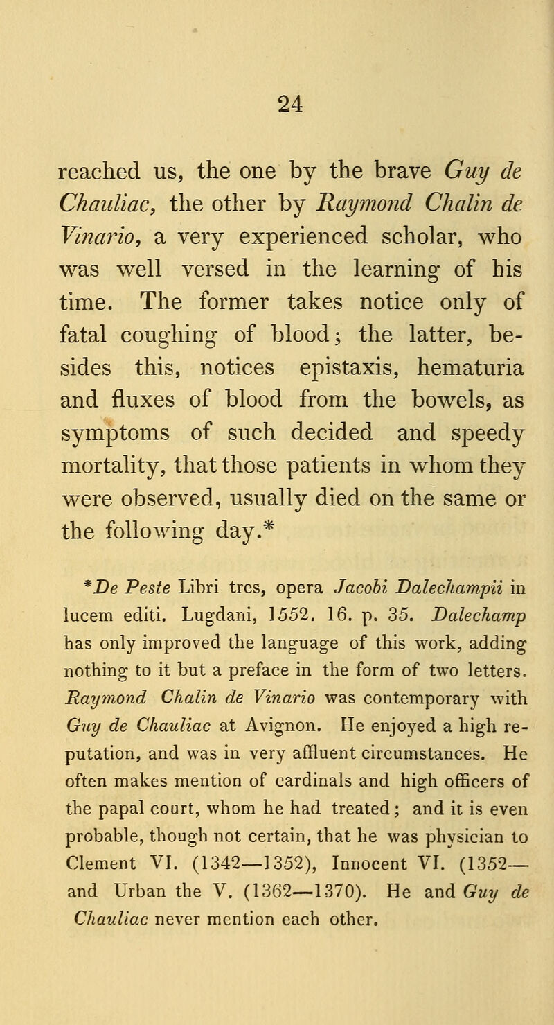 reached us, the one by the brave Guy de Chauliac, the other by Raymond Chalin de Vinario, a very experienced scholar, who was well versed in the learning of his time. The former takes notice only of fatal coughing of blood; the latter, be- sides this, notices epistaxis, hematuria and fluxes of blood from the bowels, as symptoms of such decided and speedy mortality, that those patients in whom they were observed, usually died on the same or the following day.* *De Peste Libri tres, opera Jacobi Dalechampii in lucem editi. Lugdani, 1552. 16. p. 35. Dalechamp has only improved the language of this work, adding nothing to it but a preface in the form of two letters. Raymond Chalin de Vinario was contemporary with Guy de Chauliac at Avignon. He enjoyed a high re- putation, and was in very affluent circumstances. He often makes mention of cardinals and high officers of the papal court, whom he had treated; and it is even probable, though not certain, that he was physician to Clement VI. (1342—1352), Innocent VI. (1352— and Urban the V. (1362—1370). He and Guy de Chauliac never mention each other.