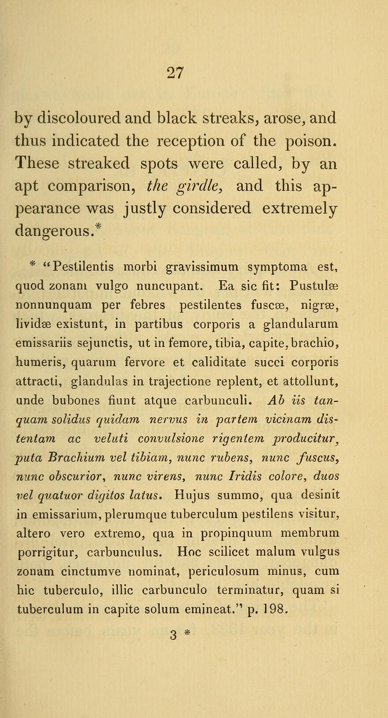 by discoloured and black streaks, arose, and thus indicated the reception of the poison. These streaked spots were called, by an apt comparison, the girdle, and this ap- pearance was justly considered extremely dangerous.* * Pestilentis rnorbi gravissimum symptoma est, quod zonani vulgo nuncupant. Ea sic fit: Pustulse nonnunquam per febres pestilentes fuscee, nigrse, lividse existunt, in partibus corporis a glandularum emissariis sejunctis, ut in femore, tibia, capite.brachio, humeris, quarum fervore et caliditate succi corporis attracti, glandulas in trajectione replent, et attollunt, unde bubones fiunt atque carbunculi. Ab iis tan- quam solidus quidam nervus in partem vicinam dis- tentam ac veluti convulsione rigentem producitur, puta Brachium vel tibiam, nunc rubens, nunc Juscus, nunc obscurior, nunc virens, nunc Iridis colore, duos vel quatuor digitos latus. Hujus summo, qua desinit in emissarium, plerumque tuberculum pestilens visitur, altero vero extremo, qua in propinquum membrum porrigitur, carbunculus. Hoc scilicet malum vulgus zonam cinctumve nominat, periculosum minus, cum hie tuberculo, illic carbunculo terminatur, quam si tuberculum in capite solum emineat.'1 p. 198. 3 *