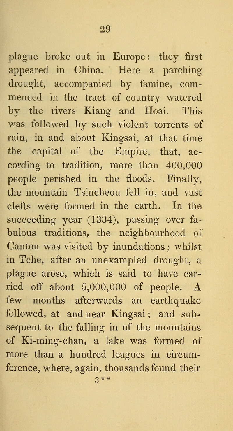 plague broke out in Europe: they first appeared in China. Here a parching drought, accompanied by famine, com- menced in the tract of country watered by the rivers Kiang and Hoai. This was followed by such violent torrents of rain, in and about Kingsai, at that time the capital of the Empire, that, ac- cording to tradition, more than 400,000 people perished in the floods. Finally, the mountain Tsincheou fell in, and vast clefts were formed in the earth. In the succeeding year (1334), passing over fa- bulous traditions, the neighbourhood of Canton was visited by inundations; whilst in Tche, after an unexampled drought, a plague arose, which is said to have car- ried off about 5,000,000 of people. A few months afterwards an earthquake followed, at and near Kingsai; and sub- sequent to the falling in of the mountains of Ki-ming-chan, a lake was formed of more than a hundred leagues in circum- ference, where, again, thousands found their 3**