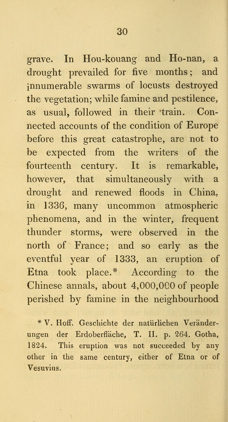 grave. In Hou-kouang and Ho-nan, a drought prevailed for five months; and innumerable swarms of locusts destroyed the vegetation; while famine and pestilence, as usual, followed in their * train. Con- nected accounts of the condition of Europe before this great catastrophe, are not to be expected from the writers of the fourteenth century. It is remarkable, however, that simultaneously with a drought and renewed floods in China, in 1336, many uncommon atmospheric phenomena, and in the winter, frequent thunder storms, were observed in the north of France; and so early as the eventful year of 1333, an eruption of Etna took place.* According to the Chinese annals, about 4,000,000 of people perished by famine in the neighbourhood * V. HofF. Geschichte der nattirlichen Verander- ungen der ErdoberfTache, T. II. p. 264. Gotha, 1824. This eruption was not succeeded by any other in the same century, either of Etna or of Vesuvius.