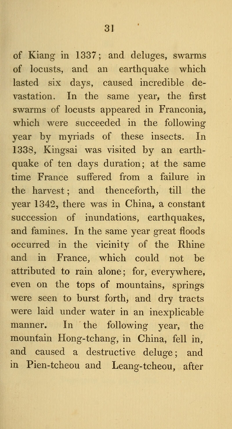 of Kiang in 1337; and deluges, swarms of locusts, and an earthquake which lasted six days, caused incredible de- vastation. In the same year, the first swarms of locusts appeared in Franconia, which were succeeded in the following year by myriads of these insects. In 1338, Kingsai was visited by an earth- quake of ten days duration; at the same time France suffered from a failure in the harvest; and thenceforth, till the year 1342, there was in China, a constant succession of inundations, earthquakes, and famines. In the same year great floods occurred in the vicinity of the Rhine and in France, which could not be attributed to rain alone; for, everywhere, even on the tops of mountains, springs were seen to burst forth, and dry tracts were laid under water in an inexplicable manner. In the following year, the mountain Hong-tchang, in China, fell in, and caused a destructive deluge; and in Pien-tcheou and Leang-tcheou, after