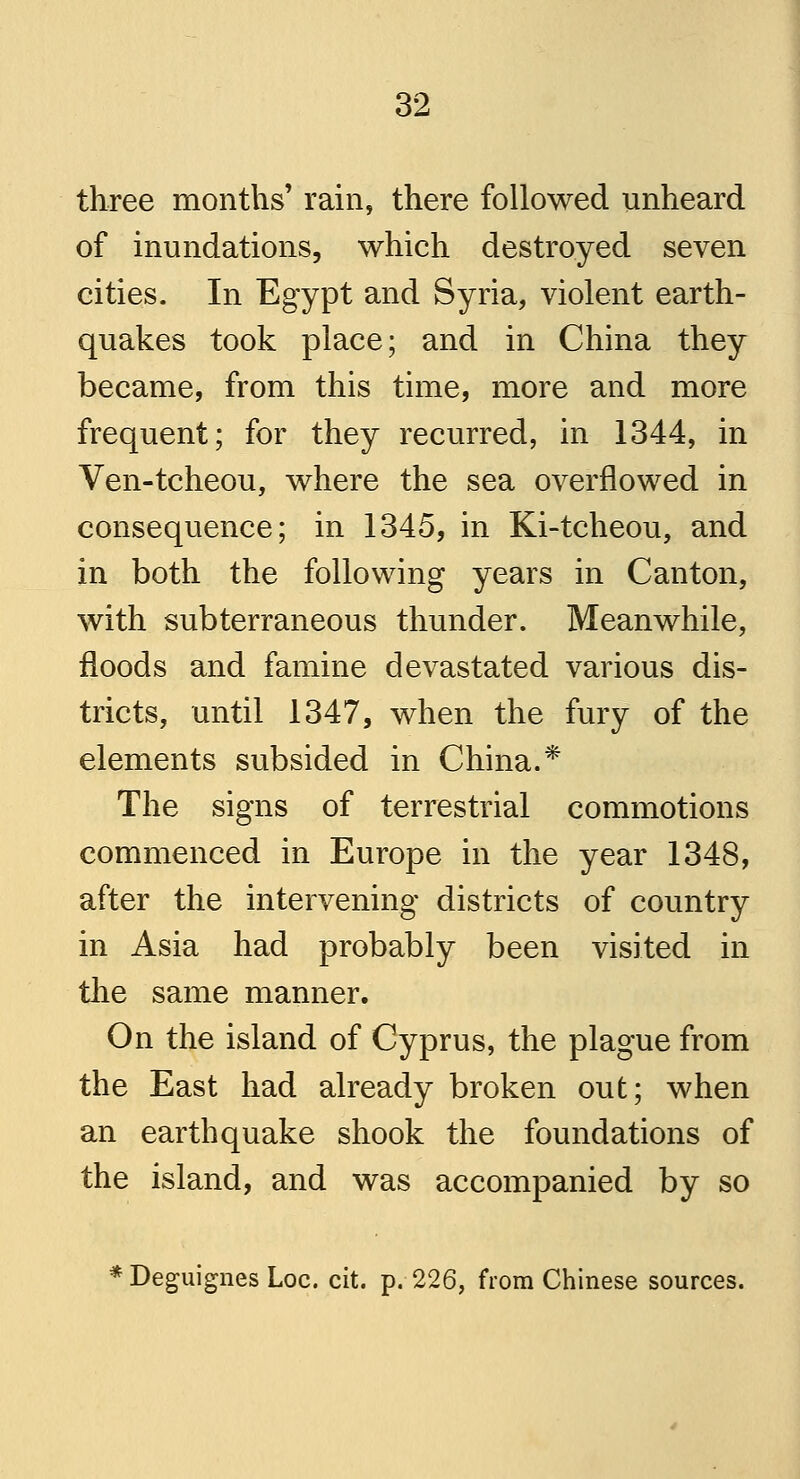 three months' rain, there followed unheard of inundations, which destroyed seven cities. In Egypt and Syria, violent earth- quakes took place; and in China they became, from this time, more and more frequent; for they recurred, in 1344, in Ven-tcheou, where the sea overflowed in consequence; in 1345, in Ki-tcheou, and in both the following years in Canton, with subterraneous thunder. Meanwhile, floods and famine devastated various dis- tricts, until 1347, when the fury of the elements subsided in China.* The signs of terrestrial commotions commenced in Europe in the year 1348, after the intervening districts of country in Asia had probably been visited in the same manner. On the island of Cyprus, the plague from the East had already broken out; when an earthquake shook the foundations of the island, and was accompanied by so * Deguignes Loc. cit. p.-226, from Chinese sources.