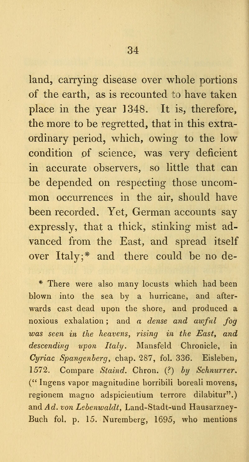 land, carrying disease over whole portions of the earth, as is recounted to have taken place in the year 1348. It is, therefore, the more to be regretted, that in this extra- ordinary period, which, owing to the low condition of science, was very deficient in accurate observers, so little that can be depended on respecting those uncom- mon occurrences in the air, should have been recorded. Yet, German accounts say expressly, that a thick, stinking mist ad- vanced from the East, and spread itself over Italy;* and there could be no de- * There were also many locusts which had been blown into the sea by a hurricane, and after- wards cast dead upon the shore, and produced a noxious exhalation; and a dense and awful fog was seen in the heavens, rising in the East, and descending upon Italy. Mansfeld Chronicle, in Cyriac Spangenberg, chap. 287, fol. 336. Eisleben, 1572. Compare Staind. Chron. (?) by Schnurrer. ( Ingens vapor magnitudine horribili boreali movens, regionem magno adspicientium terrore dilabitur.) and Ad. von Lebenwaldt, Land-Stadt-und Hausarzney- Buch fol. p. 15. Nuremberg, 1695, who mentions