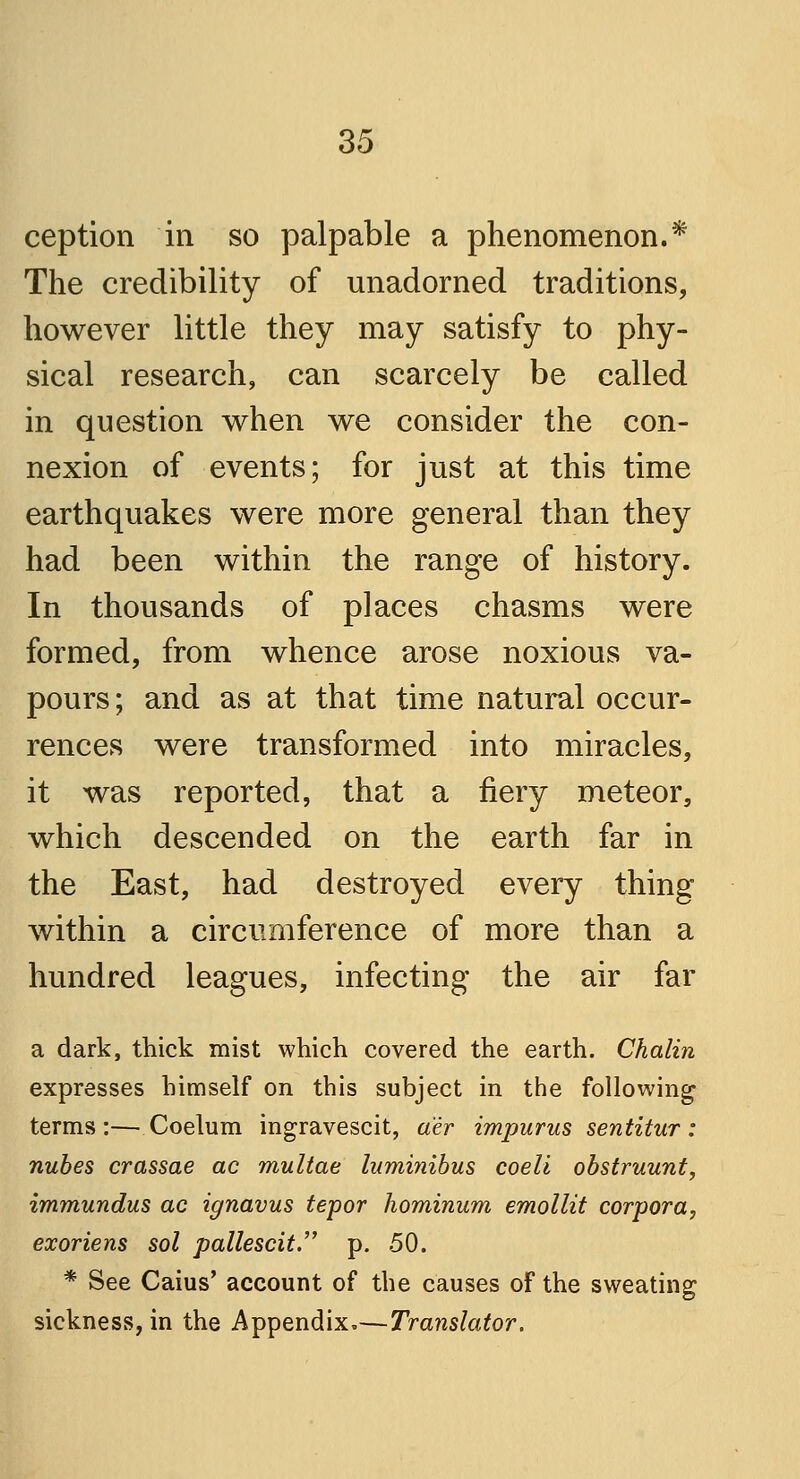 ception in so palpable a phenomenon.* The credibility of unadorned traditions, however little they may satisfy to phy- sical research, can scarcely be called in question when we consider the con- nexion of events; for just at this time earthquakes were more general than they had been within the range of history. In thousands of places chasms were formed, from whence arose noxious va- pours ; and as at that time natural occur- rences were transformed into miracles, it was reported, that a fiery meteor, which descended on the earth far in the East, had destroyed every thing within a circumference of more than a hundred leagues, infecting the air far a dark, thick mist which covered the earth. Chalin expresses himself on this subject in the following terms :— Coelum ingravescit, aer impurus sentitur : nubes crassae ac multae luminibus coeli obstruunt, immundus ac ignavus tepor hominum emollit corpora, exoriens sol pallescit. p. 50. * See Cams' account of the causes of the sweating sickness, in the Appendix.—Translator.