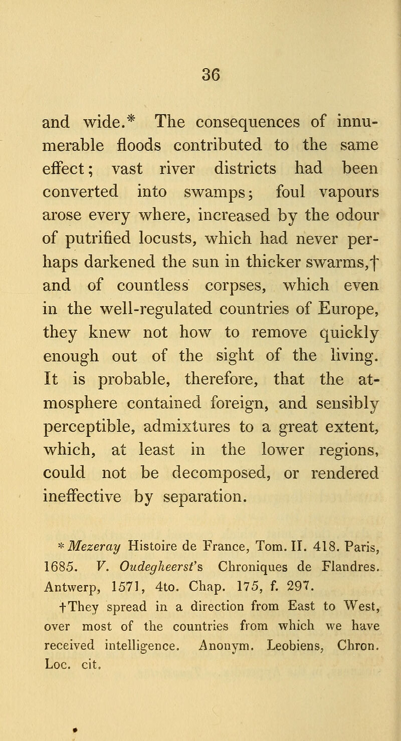 and wide.* The consequences of innu- merable floods contributed to the same effect; vast river districts had been converted into swamps; foul vapours arose every where, increased by the odour of putrified locusts, which had never per- haps darkened the sun in thicker swarms,f and of countless corpses, which even in the well-regulated countries of Europe, they knew not how to remove quickly enough out of the sight of the living. It is probable, therefore, that the at- mosphere contained foreign, and sensibly perceptible, admixtures to a great extent, which, at least in the lower regions, could not be decomposed, or rendered ineffective by separation. *Mezeray Histoire de France, Tom. II. 418. Paris, 1685. V. Oudegheerst's Chroniques de Flandres. Antwerp, 1571, 4to. Chap. 175, f. 297. fThey spread in a direction from East to West, over most of the countries from which we have received intelligence. Anonym. Leobiens, Chron. Loc. cite