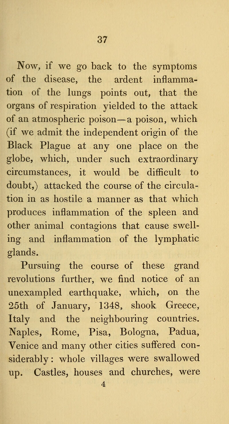 Now, if we go back to the symptoms of the disease, the ardent inflamma- tion of the lungs points out, that the organs of respiration yielded to the attack of an atmospheric poison—a poison, which (if we admit the independent origin of the Black Plague at any one place on the globe, which, under such extraordinary circumstances, it would be difficult to doubt,) attacked the course of the circula- tion in as hostile a manner as that which produces inflammation of the spleen and other animal contagions that cause swell- ing and inflammation of the lymphatic glands. Pursuing the course of these grand revolutions further, we find notice of an unexampled earthquake, which, on the 25th of January, 1348, shook Greece, Italy and the neighbouring countries. Naples, Rome, Pisa, Bologna, Padua, Venice and many other cities suffered con- siderably: whole villages were swallowed up. Castles, houses and churches, were 4